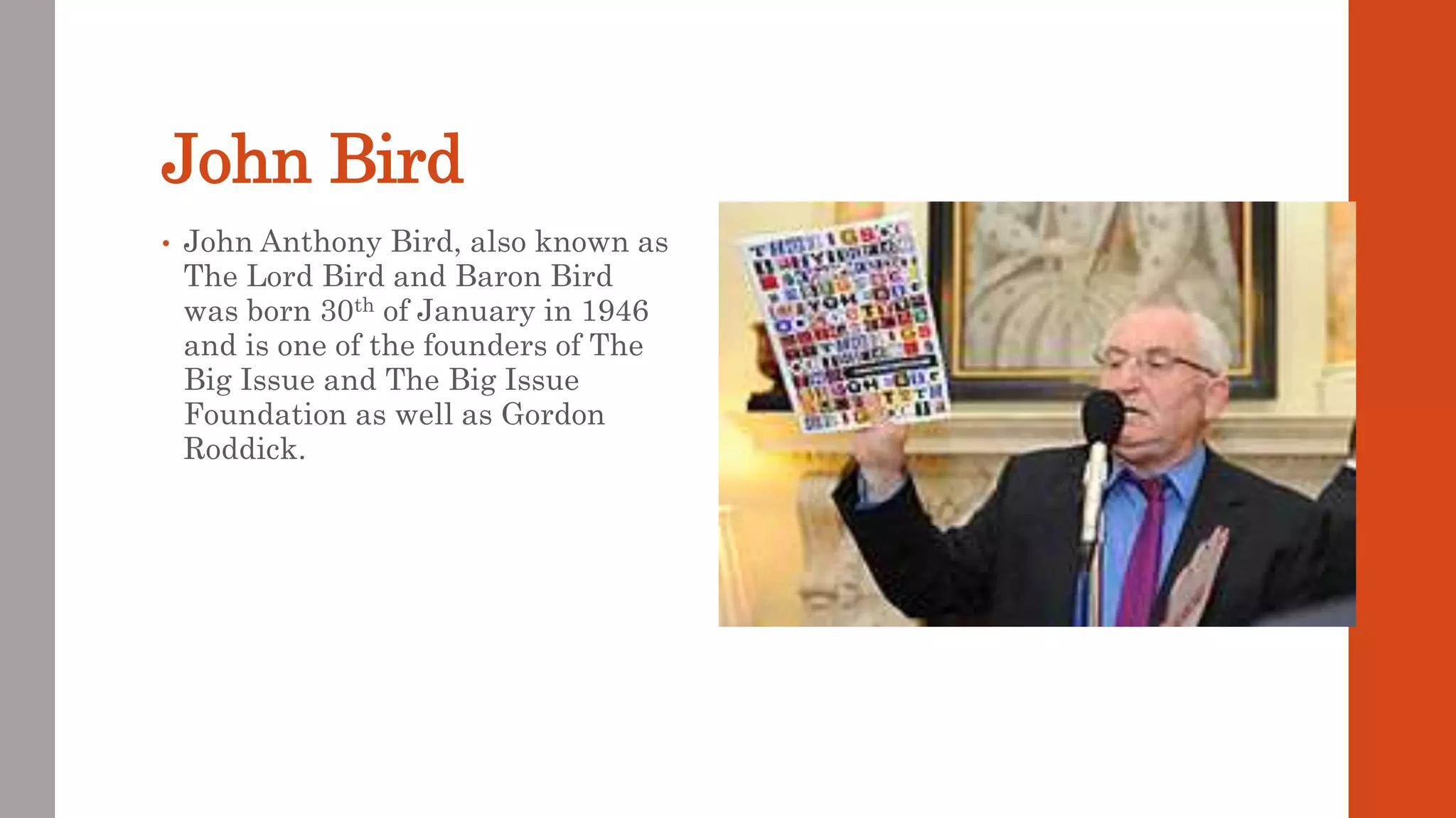 John Bird
• John Anthony Bird, also known as
The Lord Bird and Baron Bird
was born 30th of January in 1946
and is one of the founders of The
Big Issue and The Big Issue
Foundation as well as Gordon
Roddick.
 