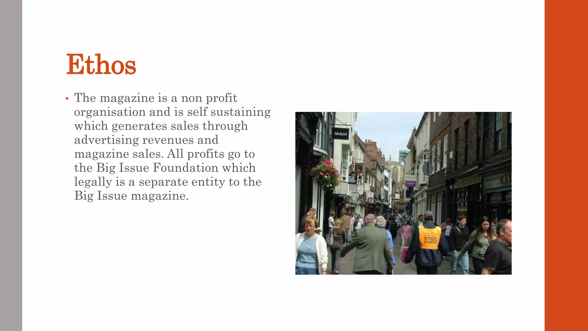 Ethos
• The magazine is a non profit
organisation and is self sustaining
which generates sales through
advertising revenues and
magazine sales. All profits go to
the Big Issue Foundation which
legally is a separate entity to the
Big Issue magazine.
 