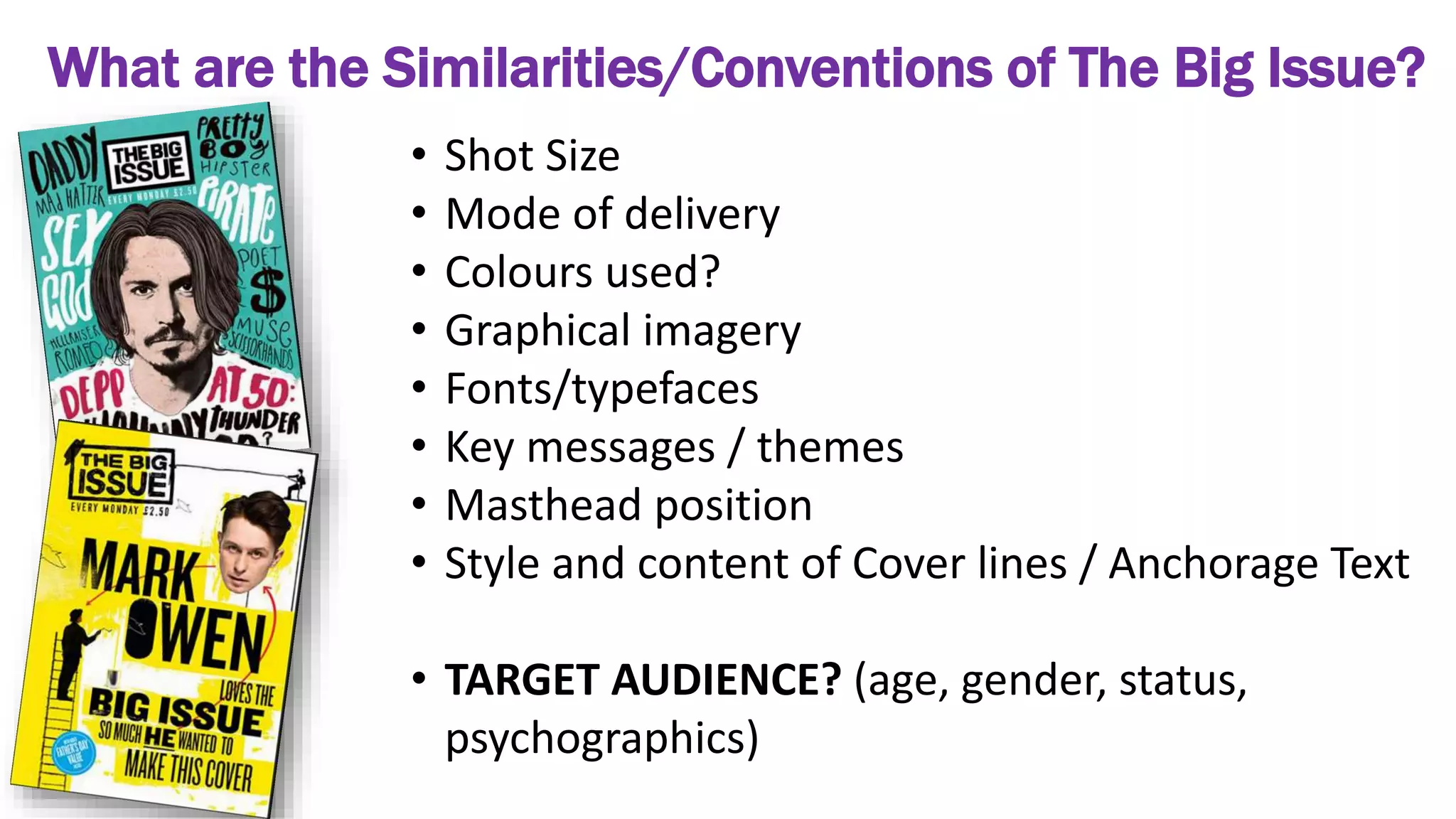 What are the Similarities/Conventions of The Big Issue?
• Shot Size
• Mode of delivery
• Colours used?
• Graphical imagery
• Fonts/typefaces
• Key messages / themes
• Masthead position
• Style and content of Cover lines / Anchorage Text
• TARGET AUDIENCE? (age, gender, status,
psychographics)
 