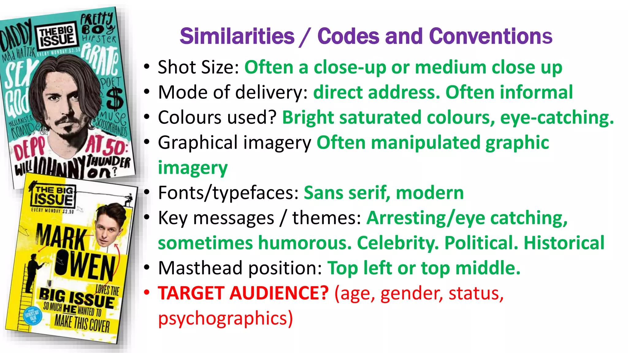 Similarities / Codes and Conventions
• Shot Size: Often a close-up or medium close up
• Mode of delivery: direct address. Often informal
• Colours used? Bright saturated colours, eye-catching.
• Graphical imagery Often manipulated graphic
imagery
• Fonts/typefaces: Sans serif, modern
• Key messages / themes: Arresting/eye catching,
sometimes humorous. Celebrity. Political. Historical
• Masthead position: Top left or top middle.
• TARGET AUDIENCE? (age, gender, status,
psychographics)
 