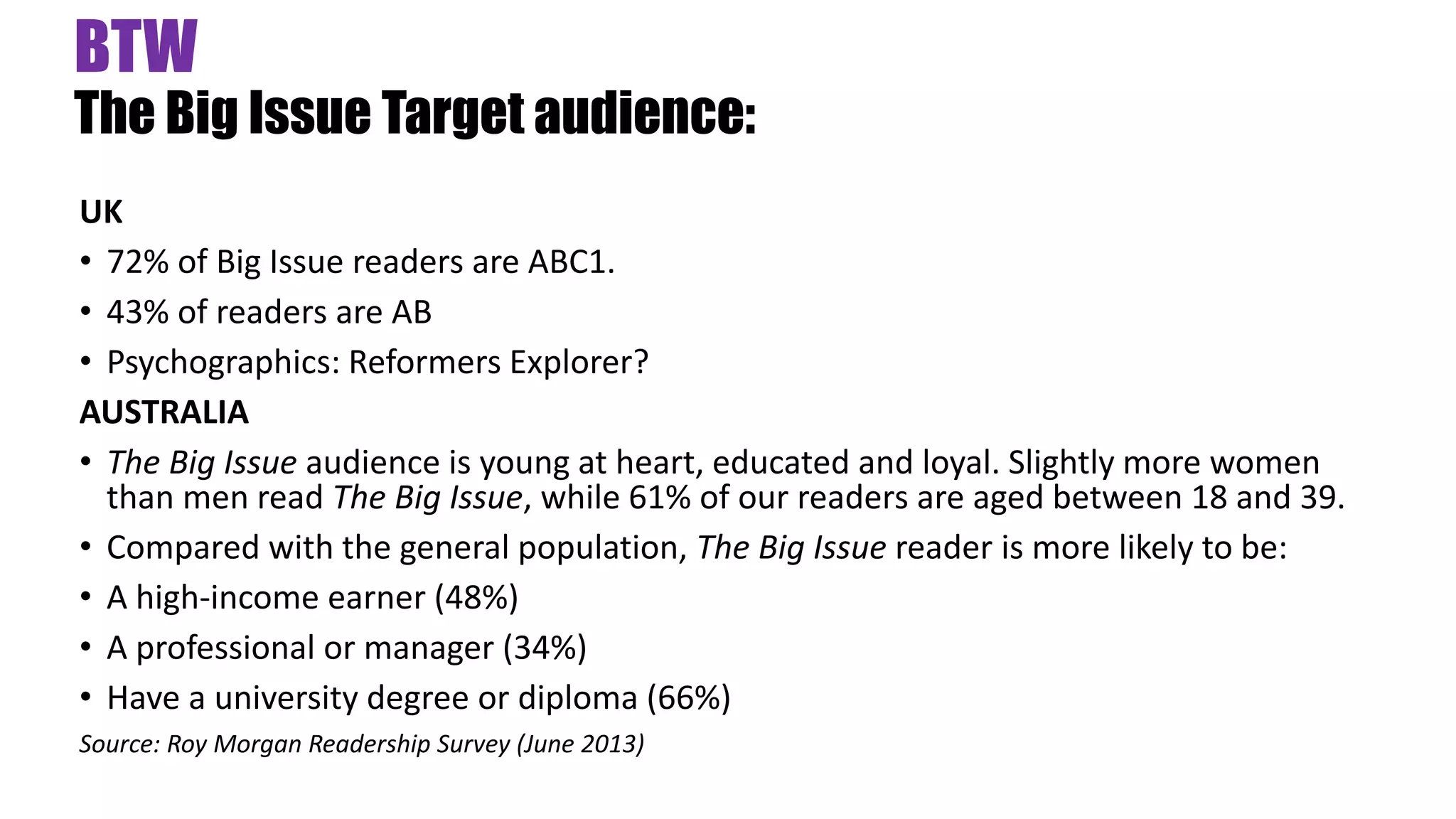 BTW
The Big Issue Target audience:
UK
• 72% of Big Issue readers are ABC1.
• 43% of readers are AB
• Psychographics: Reformers Explorer?
AUSTRALIA
• The Big Issue audience is young at heart, educated and loyal. Slightly more women
than men read The Big Issue, while 61% of our readers are aged between 18 and 39.
• Compared with the general population, The Big Issue reader is more likely to be:
• A high-income earner (48%)
• A professional or manager (34%)
• Have a university degree or diploma (66%)
Source: Roy Morgan Readership Survey (June 2013)
 