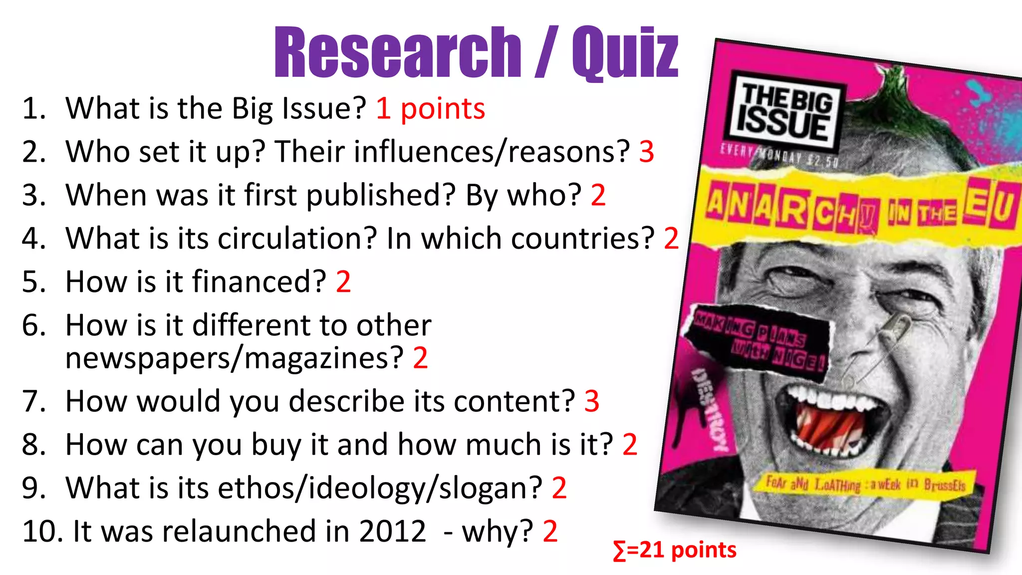 Research / Quiz
1. What is the Big Issue? 1 points
2. Who set it up? Their influences/reasons? 3
3. When was it first published? By who? 2
4. What is its circulation? In which countries? 2
5. How is it financed? 2
6. How is it different to other
newspapers/magazines? 2
7. How would you describe its content? 3
8. How can you buy it and how much is it? 2
9. What is its ethos/ideology/slogan? 2
10. It was relaunched in 2012 - why? 2 ∑=21 points
 