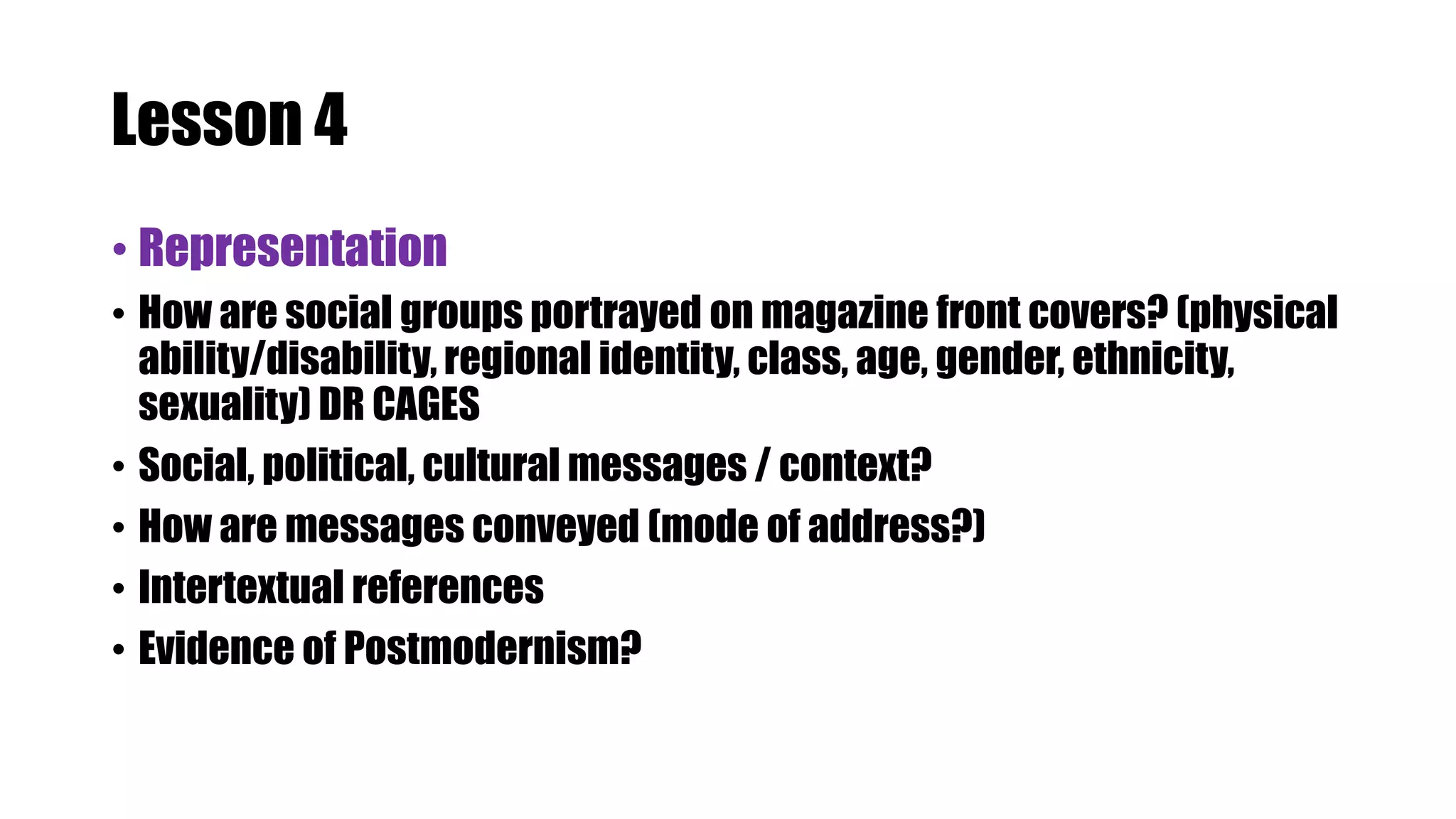 Lesson 4
• Representation
• How are social groups portrayed on magazine front covers? (physical
ability/disability, regional identity, class, age, gender, ethnicity,
sexuality) DR CAGES
• Social, political, cultural messages / context?
• How are messages conveyed (mode of address?)
• Intertextual references
• Evidence of Postmodernism?
 