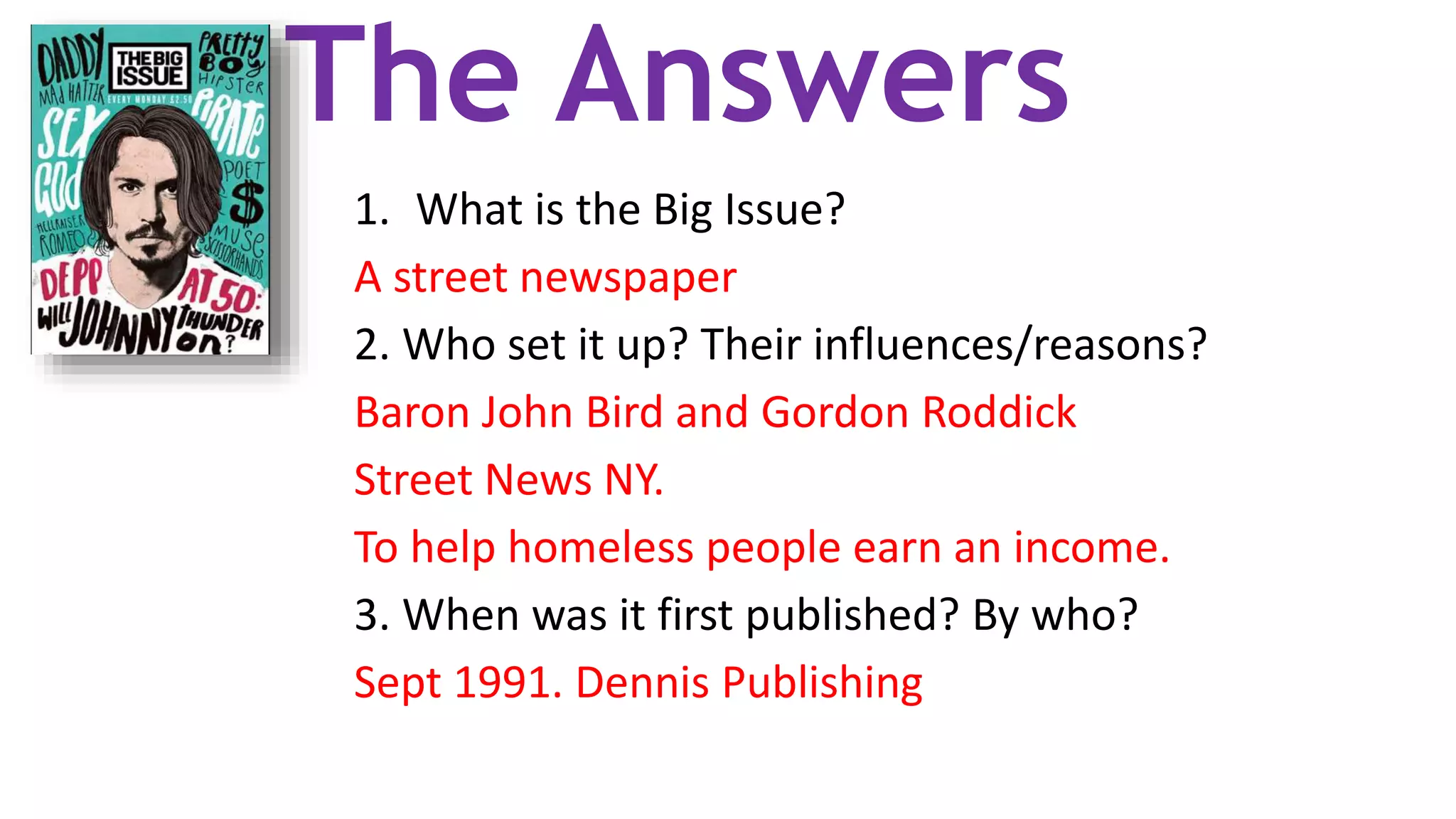 The Answers
1. What is the Big Issue?
A street newspaper
2. Who set it up? Their influences/reasons?
Baron John Bird and Gordon Roddick
Street News NY.
To help homeless people earn an income.
3. When was it first published? By who?
Sept 1991. Dennis Publishing
 