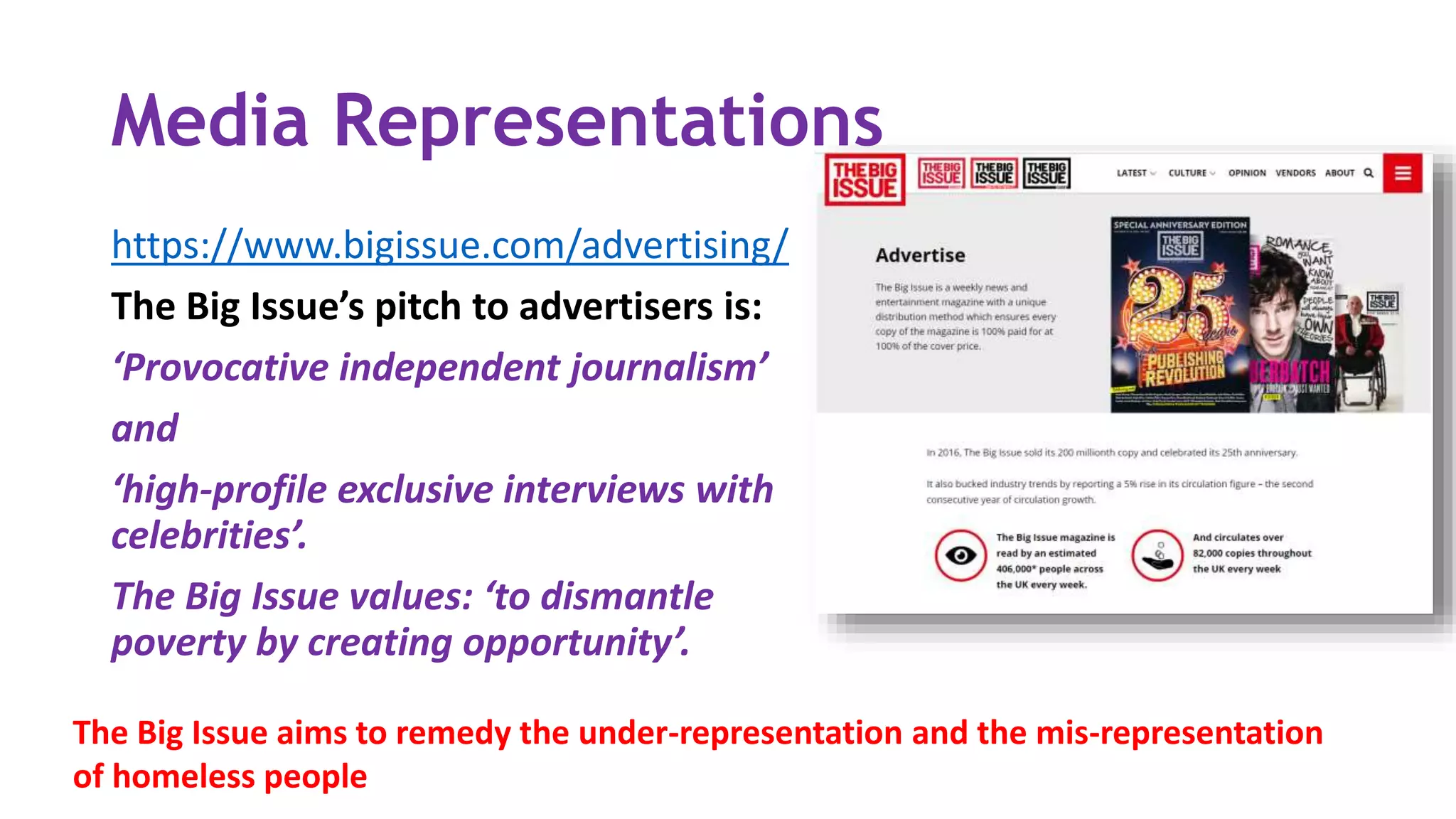 Media Representations
https://www.bigissue.com/advertising/
The Big Issue’s pitch to advertisers is:
‘Provocative independent journalism’
and
‘high-profile exclusive interviews with
celebrities’.
The Big Issue values: ‘to dismantle
poverty by creating opportunity’.
The Big Issue aims to remedy the under-representation and the mis-representation
of homeless people
 