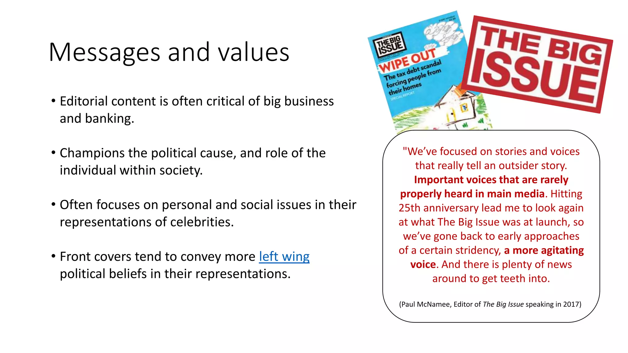 Messages and values
• Editorial content is often critical of big business
and banking.
• Champions the political cause, and role of the
individual within society.
• Often focuses on personal and social issues in their
representations of celebrities.
• Front covers tend to convey more left wing
political beliefs in their representations.
"We’ve focused on stories and voices
that really tell an outsider story.
Important voices that are rarely
properly heard in main media. Hitting
25th anniversary lead me to look again
at what The Big Issue was at launch, so
we’ve gone back to early approaches
of a certain stridency, a more agitating
voice. And there is plenty of news
around to get teeth into.
(Paul McNamee, Editor of The Big Issue speaking in 2017)
 