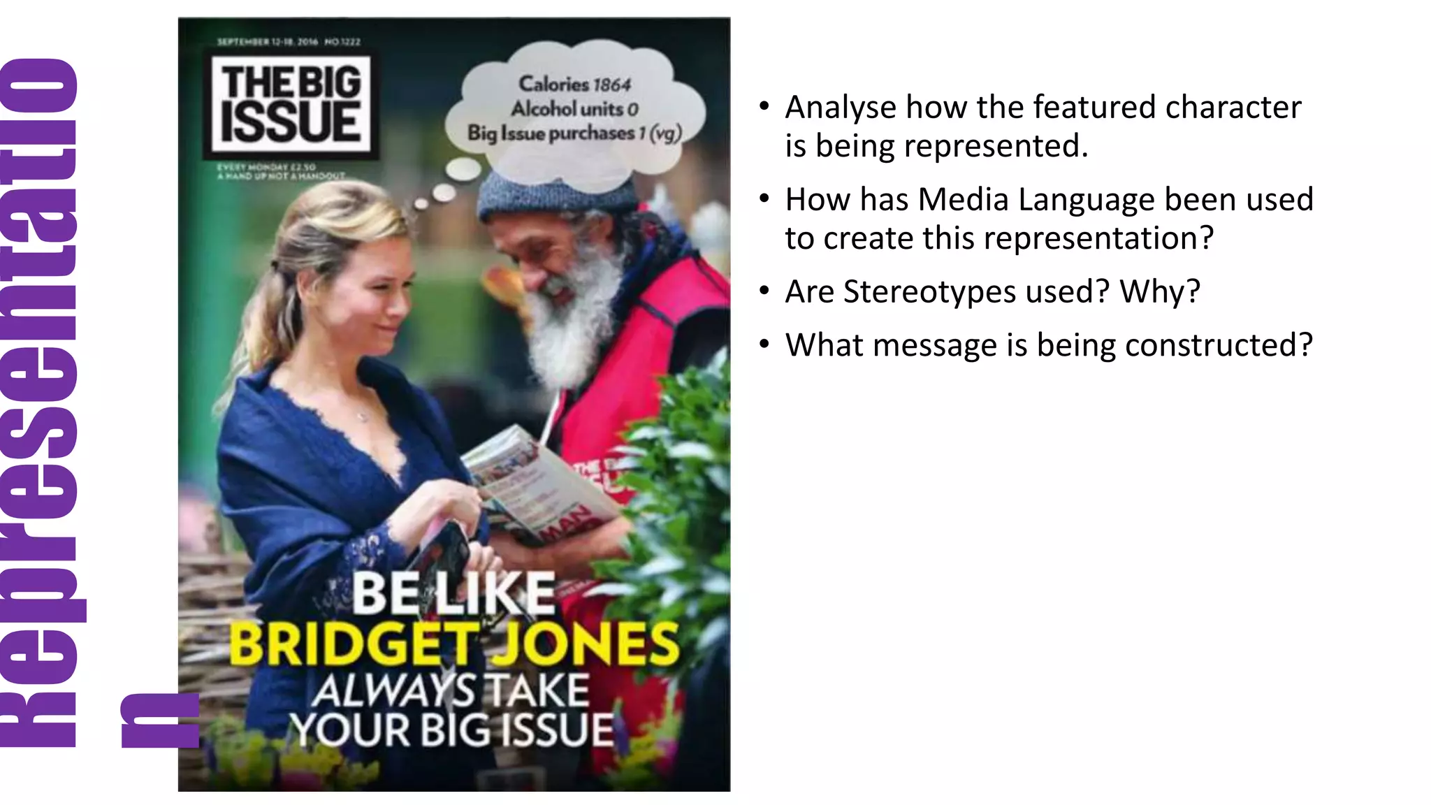Representatio
n
• Analyse how the featured character
is being represented.
• How has Media Language been used
to create this representation?
• Are Stereotypes used? Why?
• What message is being constructed?
 