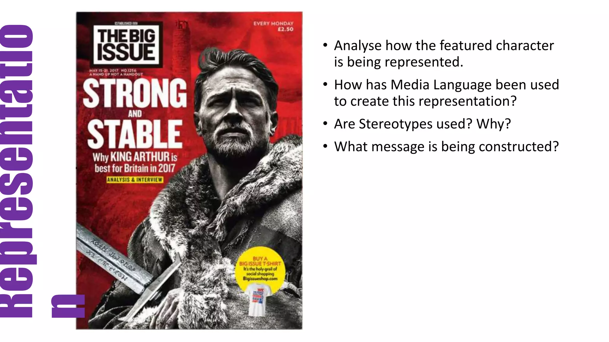 Representatio
n
• Analyse how the featured character
is being represented.
• How has Media Language been used
to create this representation?
• Are Stereotypes used? Why?
• What message is being constructed?
 