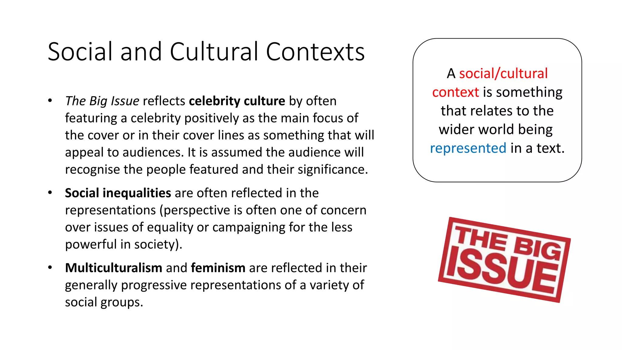 Social and Cultural Contexts
• The Big Issue reflects celebrity culture by often
featuring a celebrity positively as the main focus of
the cover or in their cover lines as something that will
appeal to audiences. It is assumed the audience will
recognise the people featured and their significance.
• Social inequalities are often reflected in the
representations (perspective is often one of concern
over issues of equality or campaigning for the less
powerful in society).
• Multiculturalism and feminism are reflected in their
generally progressive representations of a variety of
social groups.
A social/cultural
context is something
that relates to the
wider world being
represented in a text.
 