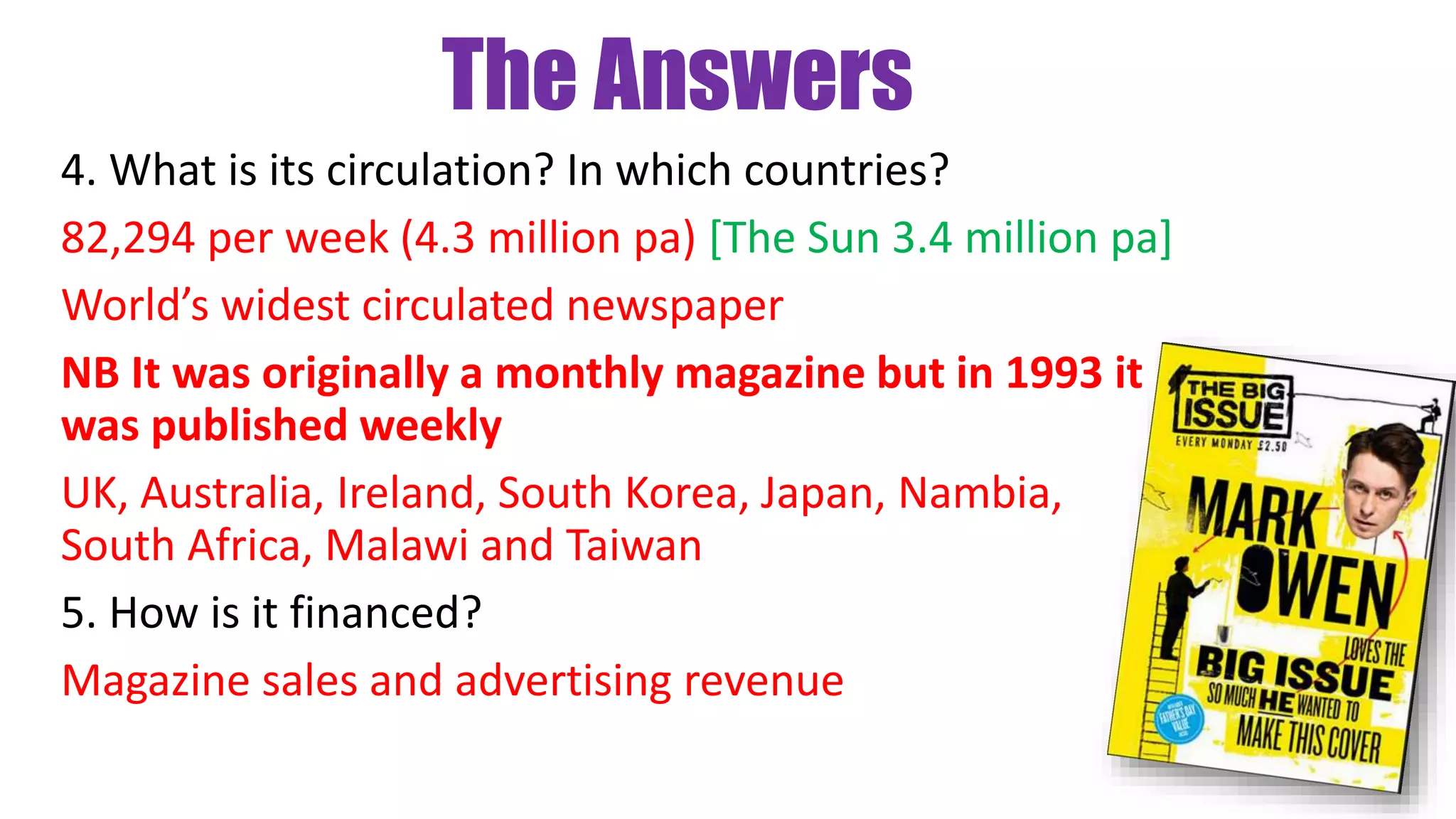 The Answers
4. What is its circulation? In which countries?
82,294 per week (4.3 million pa) [The Sun 3.4 million pa]
World’s widest circulated newspaper
NB It was originally a monthly magazine but in 1993 it
was published weekly
UK, Australia, Ireland, South Korea, Japan, Nambia,
South Africa, Malawi and Taiwan
5. How is it financed?
Magazine sales and advertising revenue
 