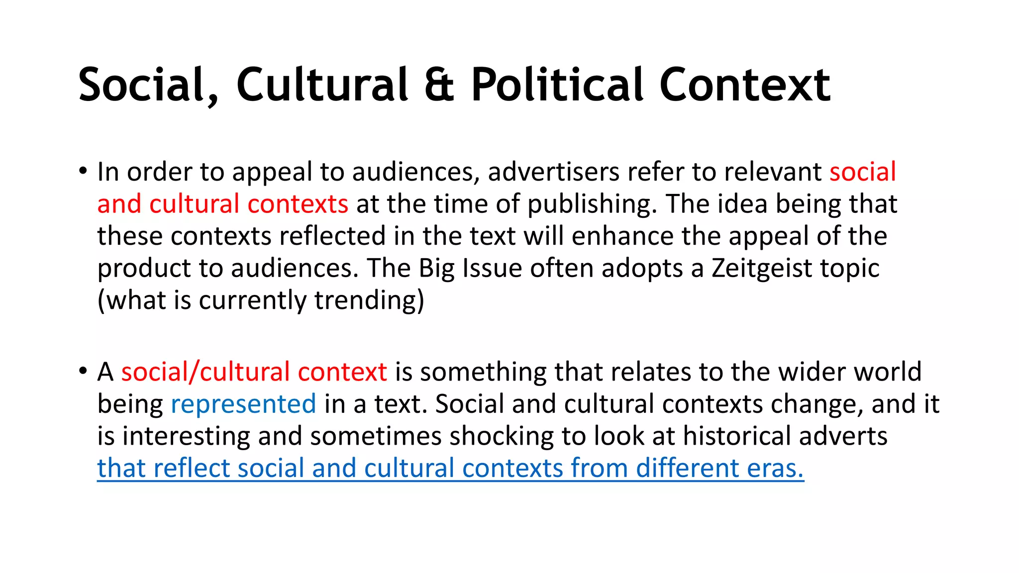 Social, Cultural & Political Context
• In order to appeal to audiences, advertisers refer to relevant social
and cultural contexts at the time of publishing. The idea being that
these contexts reflected in the text will enhance the appeal of the
product to audiences. The Big Issue often adopts a Zeitgeist topic
(what is currently trending)
• A social/cultural context is something that relates to the wider world
being represented in a text. Social and cultural contexts change, and it
is interesting and sometimes shocking to look at historical adverts
that reflect social and cultural contexts from different eras.
 