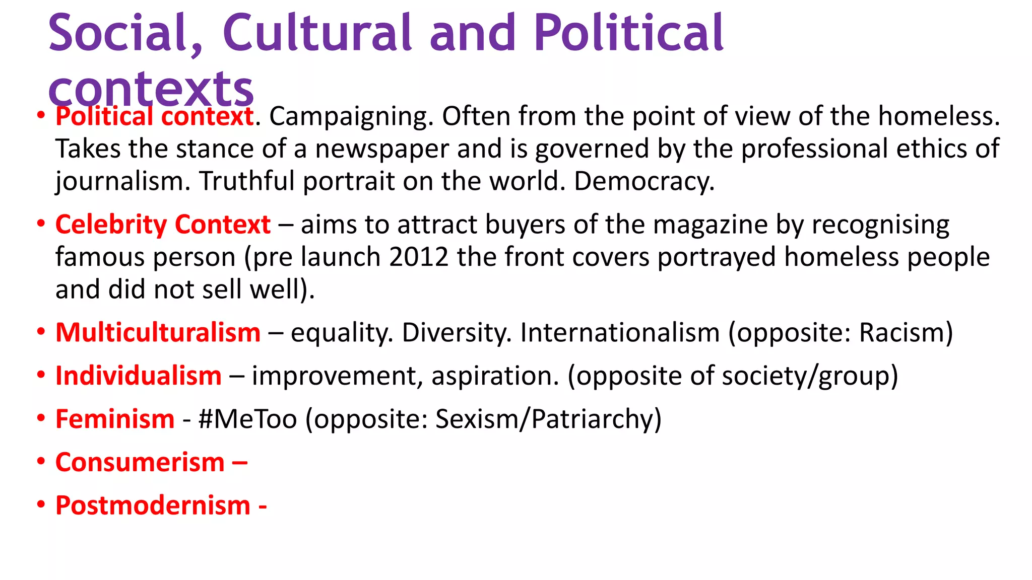 • Political context. Campaigning. Often from the point of view of the homeless.
Takes the stance of a newspaper and is governed by the professional ethics of
journalism. Truthful portrait on the world. Democracy.
• Celebrity Context – aims to attract buyers of the magazine by recognising
famous person (pre launch 2012 the front covers portrayed homeless people
and did not sell well).
• Multiculturalism – equality. Diversity. Internationalism (opposite: Racism)
• Individualism – improvement, aspiration. (opposite of society/group)
• Feminism - #MeToo (opposite: Sexism/Patriarchy)
• Consumerism –
• Postmodernism -
Social, Cultural and Political
contexts
 