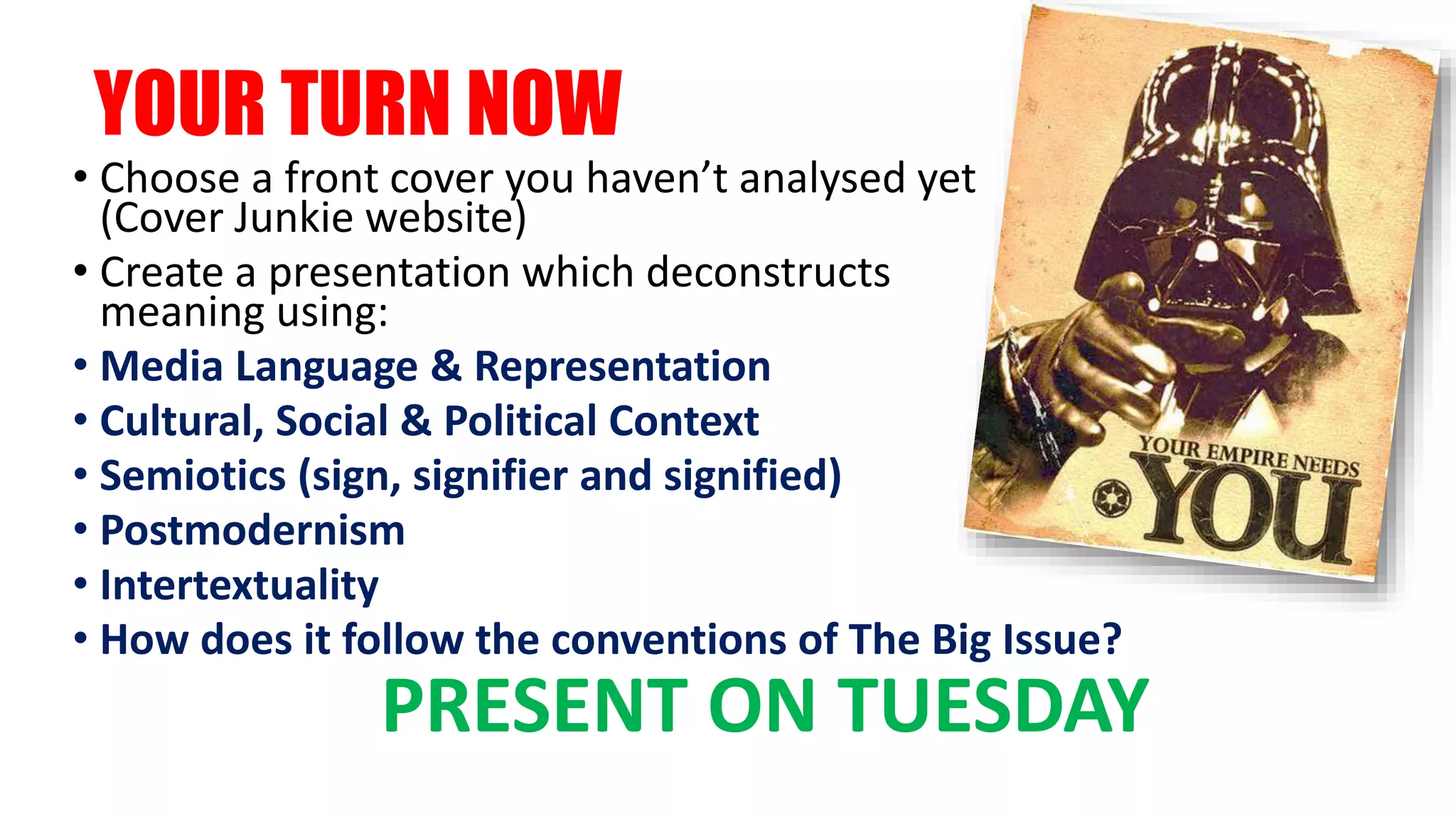 YOUR TURN NOW
• Choose a front cover you haven’t analysed yet
(Cover Junkie website)
• Create a presentation which deconstructs
meaning using:
• Media Language & Representation
• Cultural, Social & Political Context
• Semiotics (sign, signifier and signified)
• Postmodernism
• Intertextuality
• How does it follow the conventions of The Big Issue?
PRESENT ON TUESDAY
 