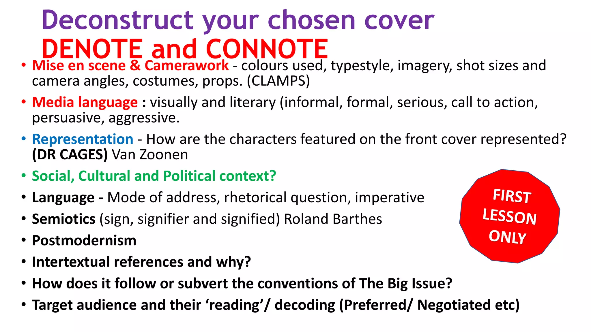 Deconstruct your chosen cover
DENOTE and CONNOTE• Mise en scene & Camerawork - colours used, typestyle, imagery, shot sizes and
camera angles, costumes, props. (CLAMPS)
• Media language : visually and literary (informal, formal, serious, call to action,
persuasive, aggressive.
• Representation - How are the characters featured on the front cover represented?
(DR CAGES) Van Zoonen
• Social, Cultural and Political context?
• Language - Mode of address, rhetorical question, imperative
• Semiotics (sign, signifier and signified) Roland Barthes
• Postmodernism
• Intertextual references and why?
• How does it follow or subvert the conventions of The Big Issue?
• Target audience and their ‘reading’/ decoding (Preferred/ Negotiated etc)
 