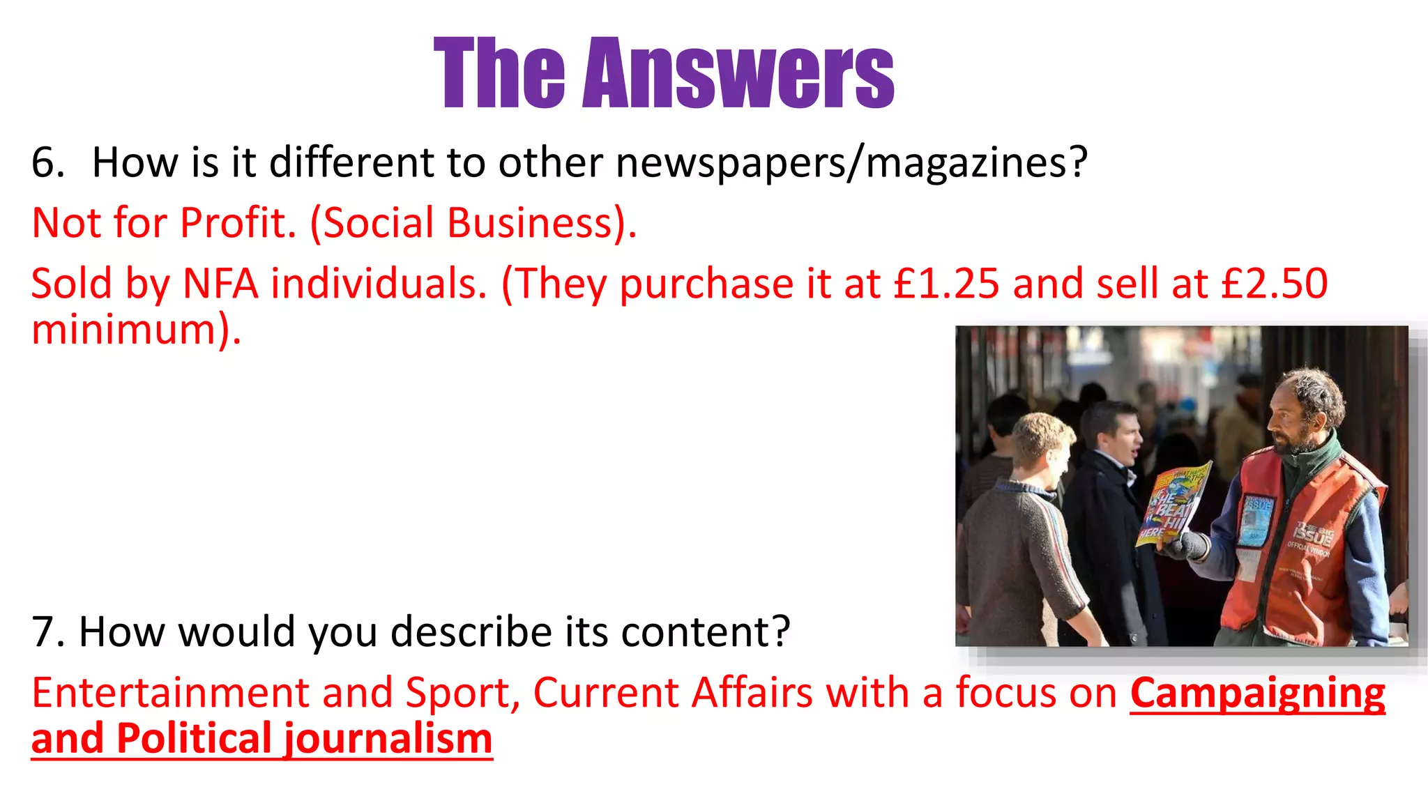 The Answers
6. How is it different to other newspapers/magazines?
Not for Profit. (Social Business).
Sold by NFA individuals. (They purchase it at £1.25 and sell at £2.50
minimum).
7. How would you describe its content?
Entertainment and Sport, Current Affairs with a focus on Campaigning
and Political journalism
 