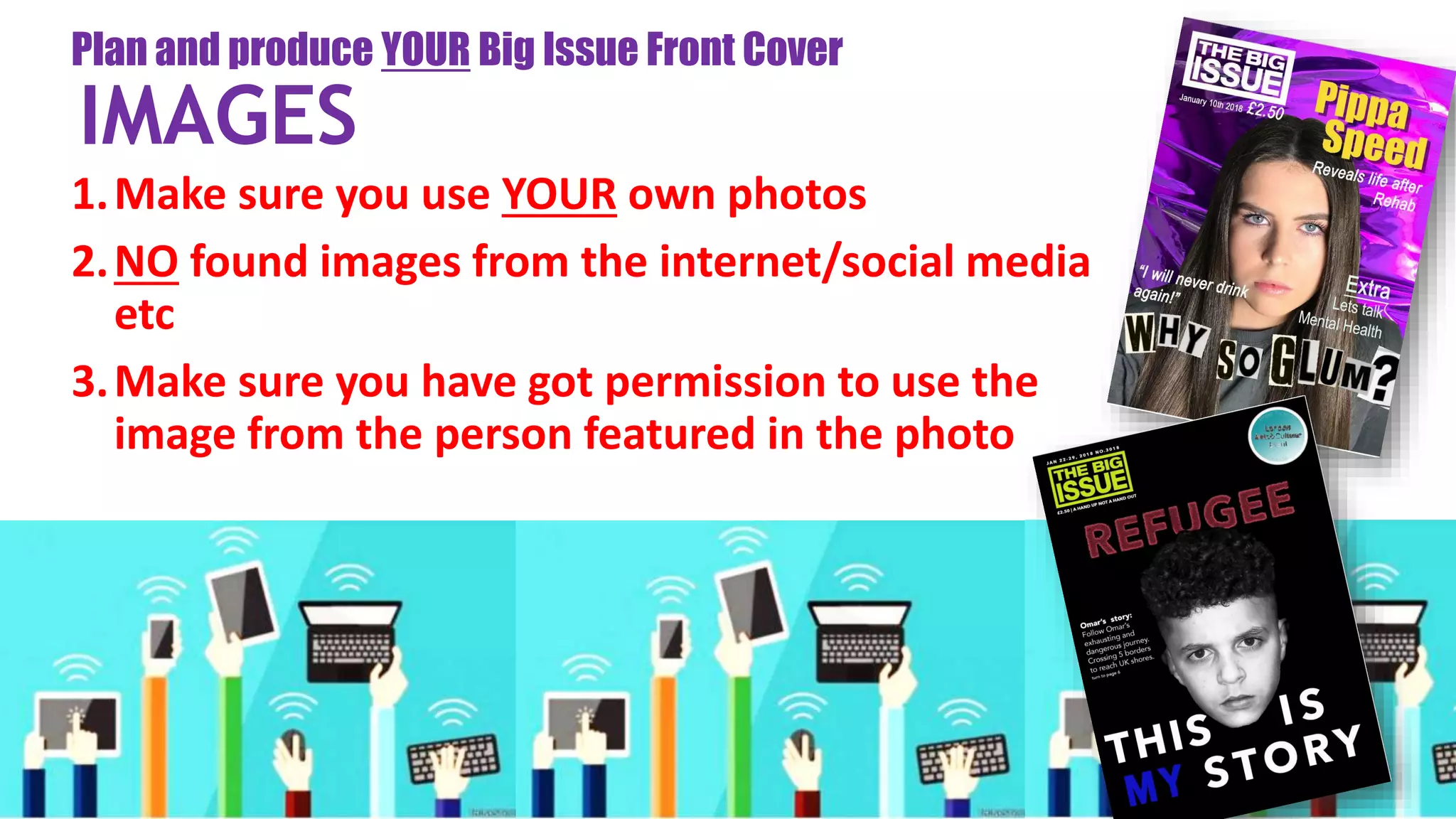 1.Make sure you use YOUR own photos
2.NO found images from the internet/social media
etc
3.Make sure you have got permission to use the
image from the person featured in the photo
Plan and produce YOUR Big Issue Front Cover
IMAGES
 