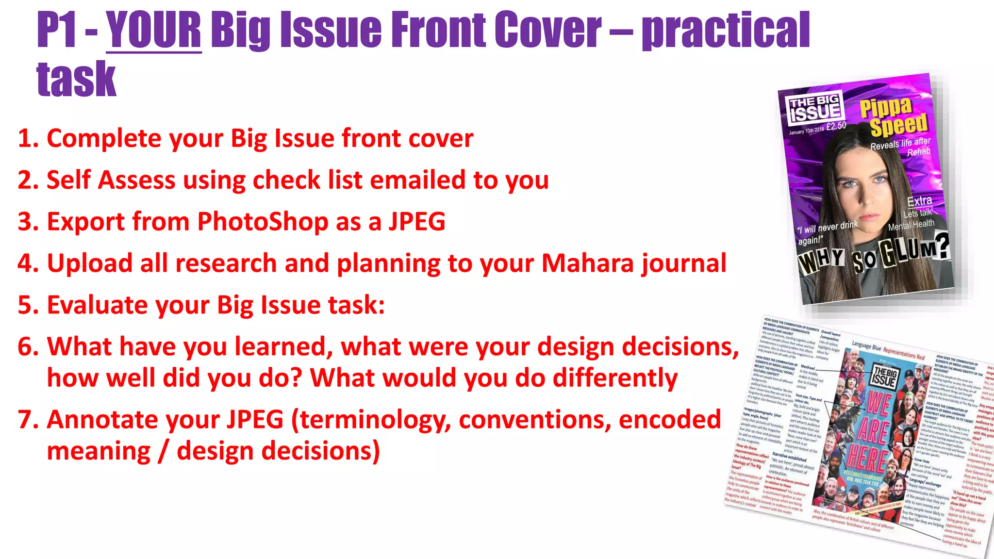 P1 - YOUR Big Issue Front Cover – practical
task
1. Complete your Big Issue front cover
2. Self Assess using check list emailed to you
3. Export from PhotoShop as a JPEG
4. Upload all research and planning to your Mahara journal
5. Evaluate your Big Issue task:
6. What have you learned, what were your design decisions,
how well did you do? What would you do differently
7. Annotate your JPEG (terminology, conventions, encoded
meaning / design decisions)
 
