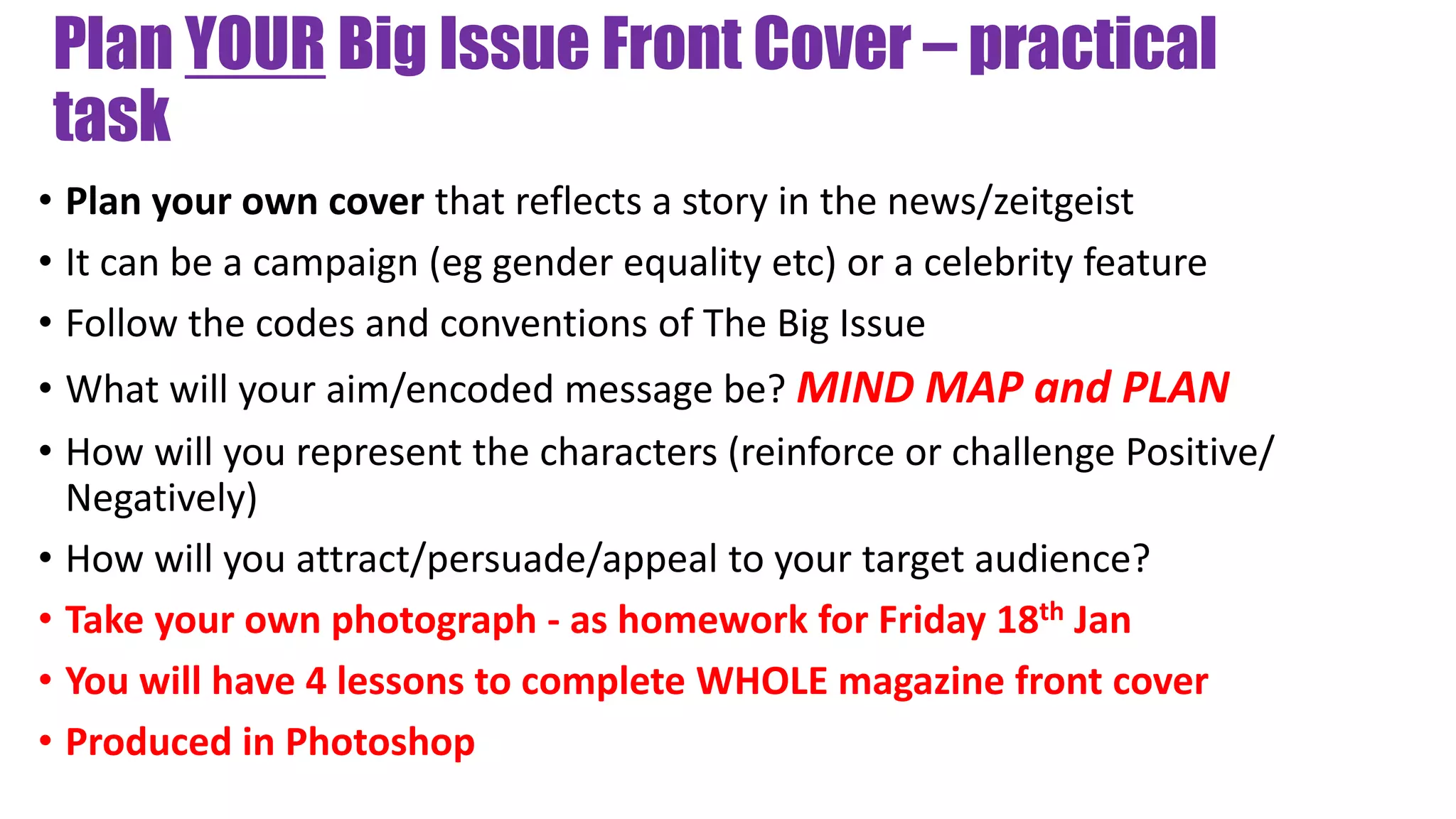 Plan YOUR Big Issue Front Cover – practical
task
• Plan your own cover that reflects a story in the news/zeitgeist
• It can be a campaign (eg gender equality etc) or a celebrity feature
• Follow the codes and conventions of The Big Issue
• What will your aim/encoded message be? MIND MAP and PLAN
• How will you represent the characters (reinforce or challenge Positive/
Negatively)
• How will you attract/persuade/appeal to your target audience?
• Take your own photograph - as homework for Friday 18th Jan
• You will have 4 lessons to complete WHOLE magazine front cover
• Produced in Photoshop
 