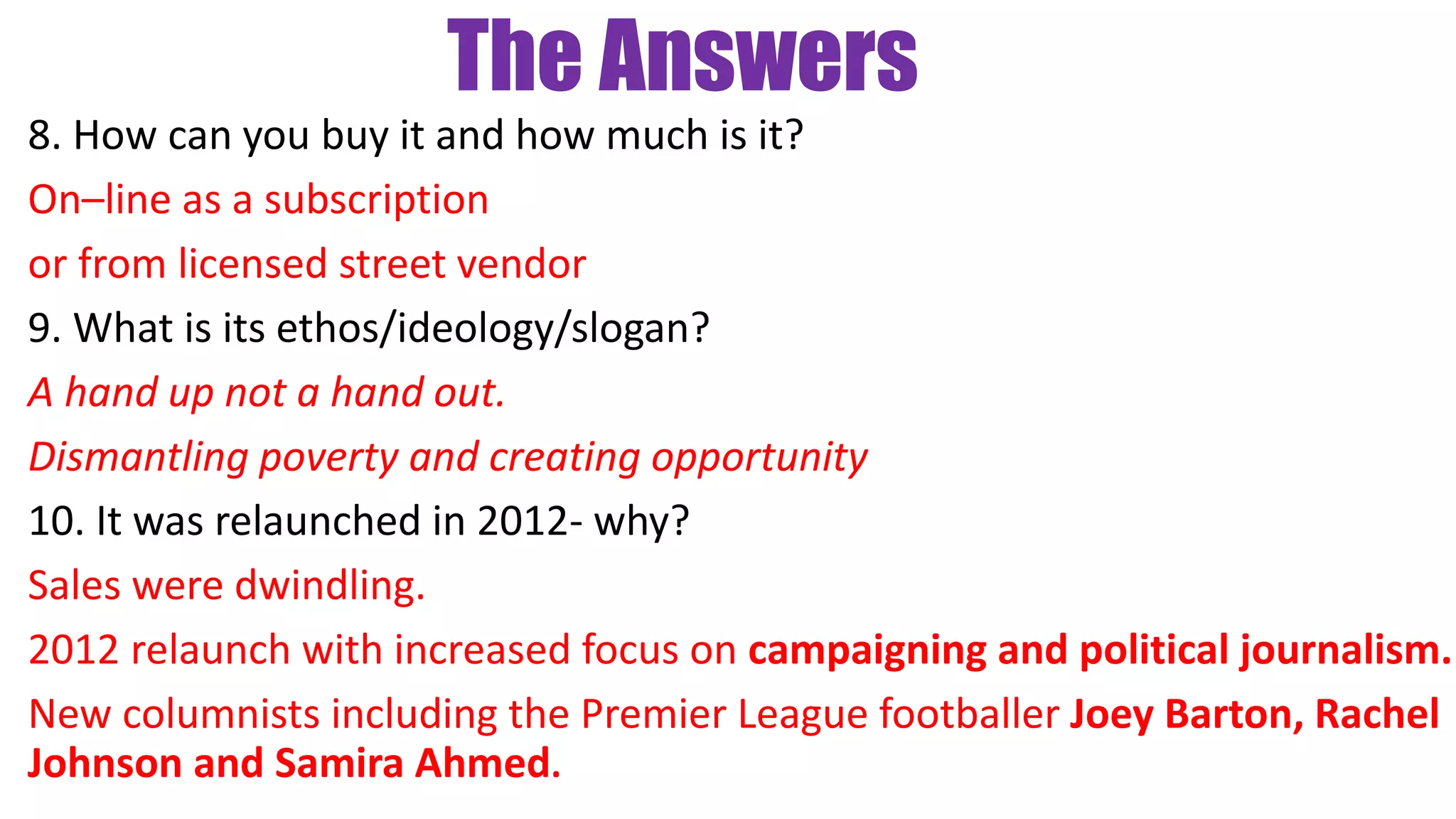 The Answers
8. How can you buy it and how much is it?
On–line as a subscription
or from licensed street vendor
9. What is its ethos/ideology/slogan?
A hand up not a hand out.
Dismantling poverty and creating opportunity
10. It was relaunched in 2012- why?
Sales were dwindling.
2012 relaunch with increased focus on campaigning and political journalism.
New columnists including the Premier League footballer Joey Barton, Rachel
Johnson and Samira Ahmed.
 
