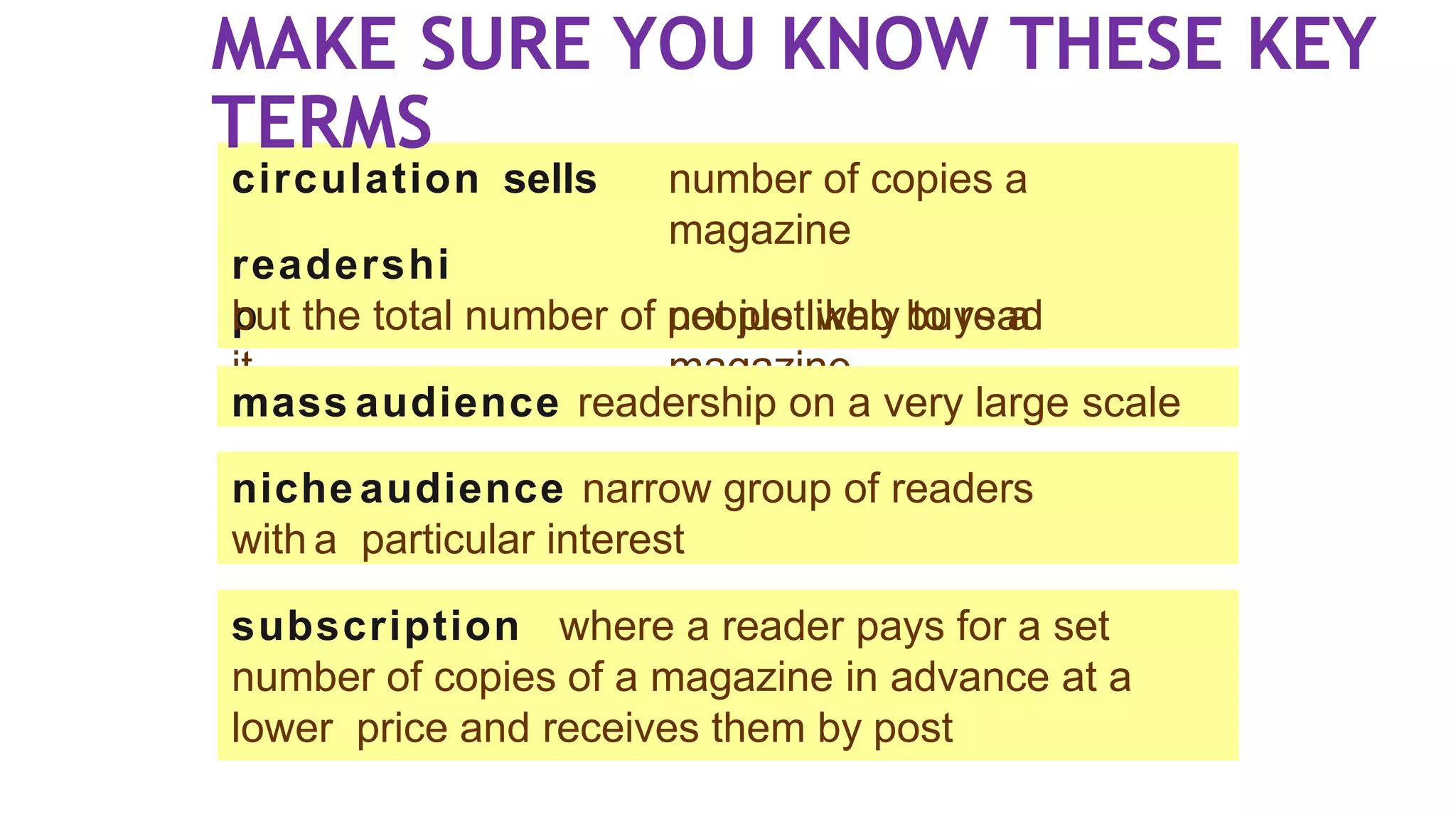 circulation sells
readershi
p
number of copies a
magazine
not just who buys a
magazine
but the total number of people likely to read
it
niche audience narrow group of readers
with a particular interest
subscription where a reader pays for a set
number of copies of a magazine in advance at a
lower price and receives them by post
mass audience readership on a very large scale
MAKE SURE YOU KNOW THESE KEY
TERMS
 