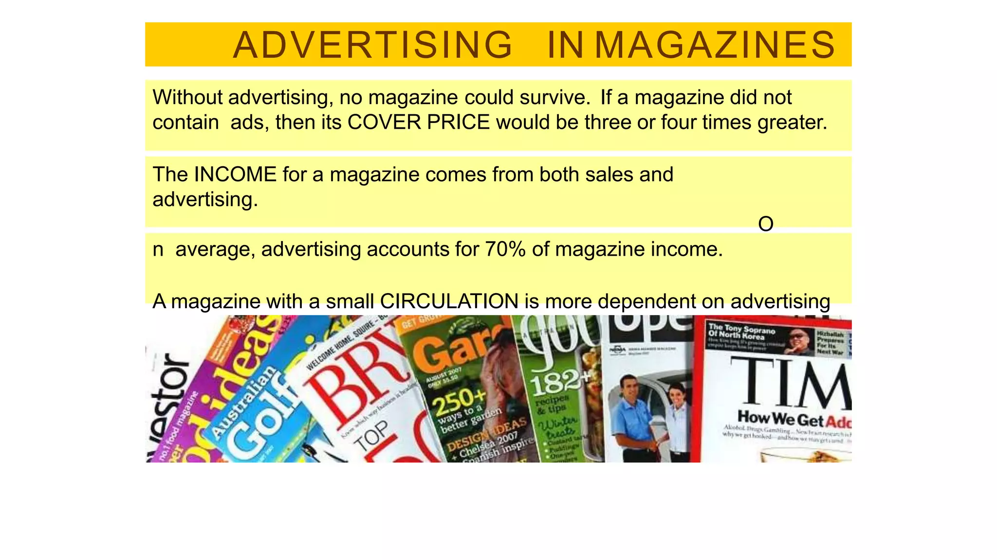 ADVERTISING IN MAGAZINES
Without advertising, no magazine could survive. If a magazine did not
contain ads, then its COVER PRICE would be three or four times greater.
The INCOME for a magazine comes from both sales and
advertising.
O
n average, advertising accounts for 70% of magazine income.
A magazine with a small CIRCULATION is more dependent on advertising
than one with a large circulation.
 