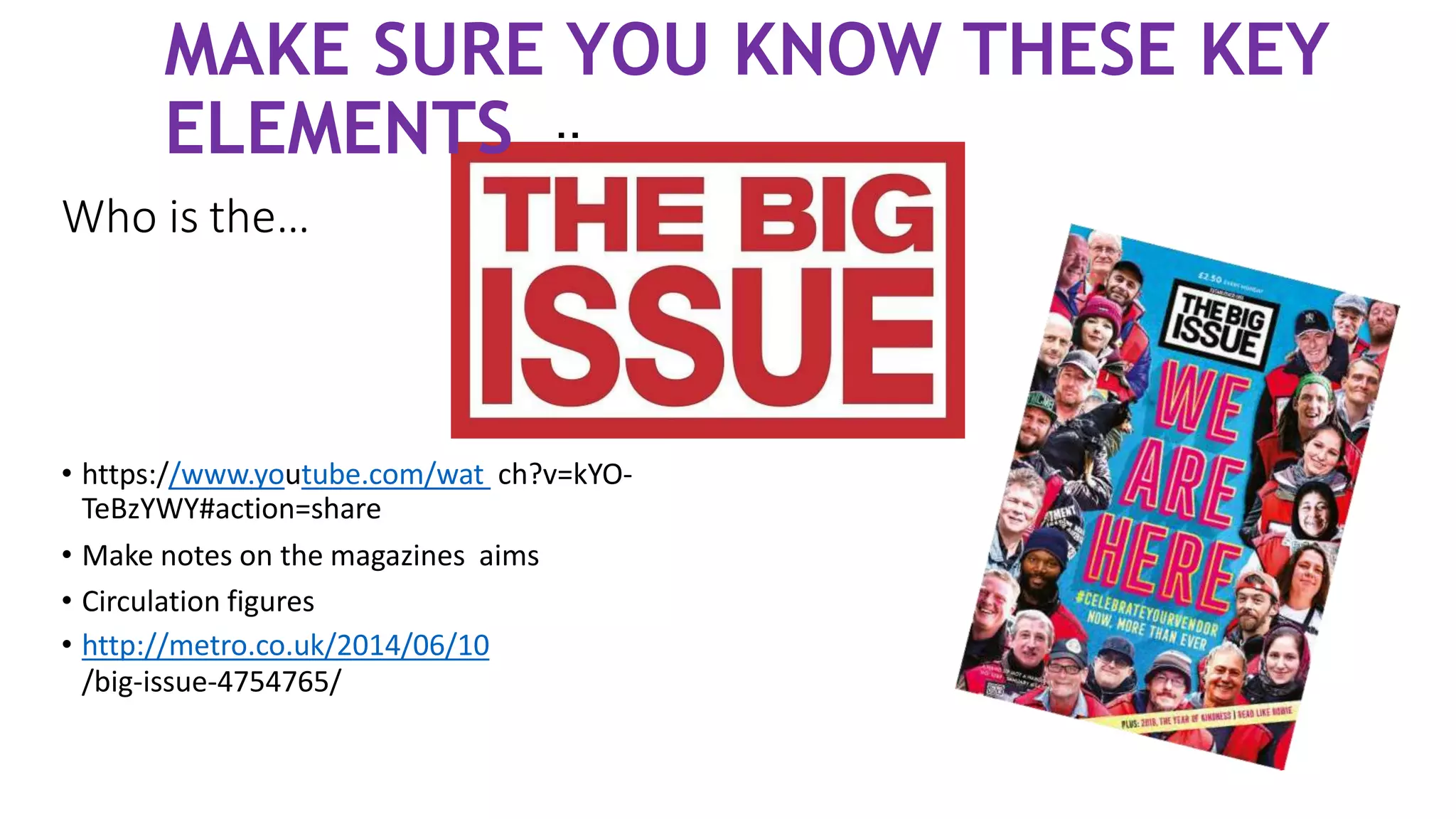 Who is the…
..
• https://www.youtube.com/wat ch?v=kYO-
TeBzYWY#action=share
• Make notes on the magazines aims
• Circulation figures
• http://metro.co.uk/2014/06/10
/big-issue-4754765/
MAKE SURE YOU KNOW THESE KEY
ELEMENTS
 