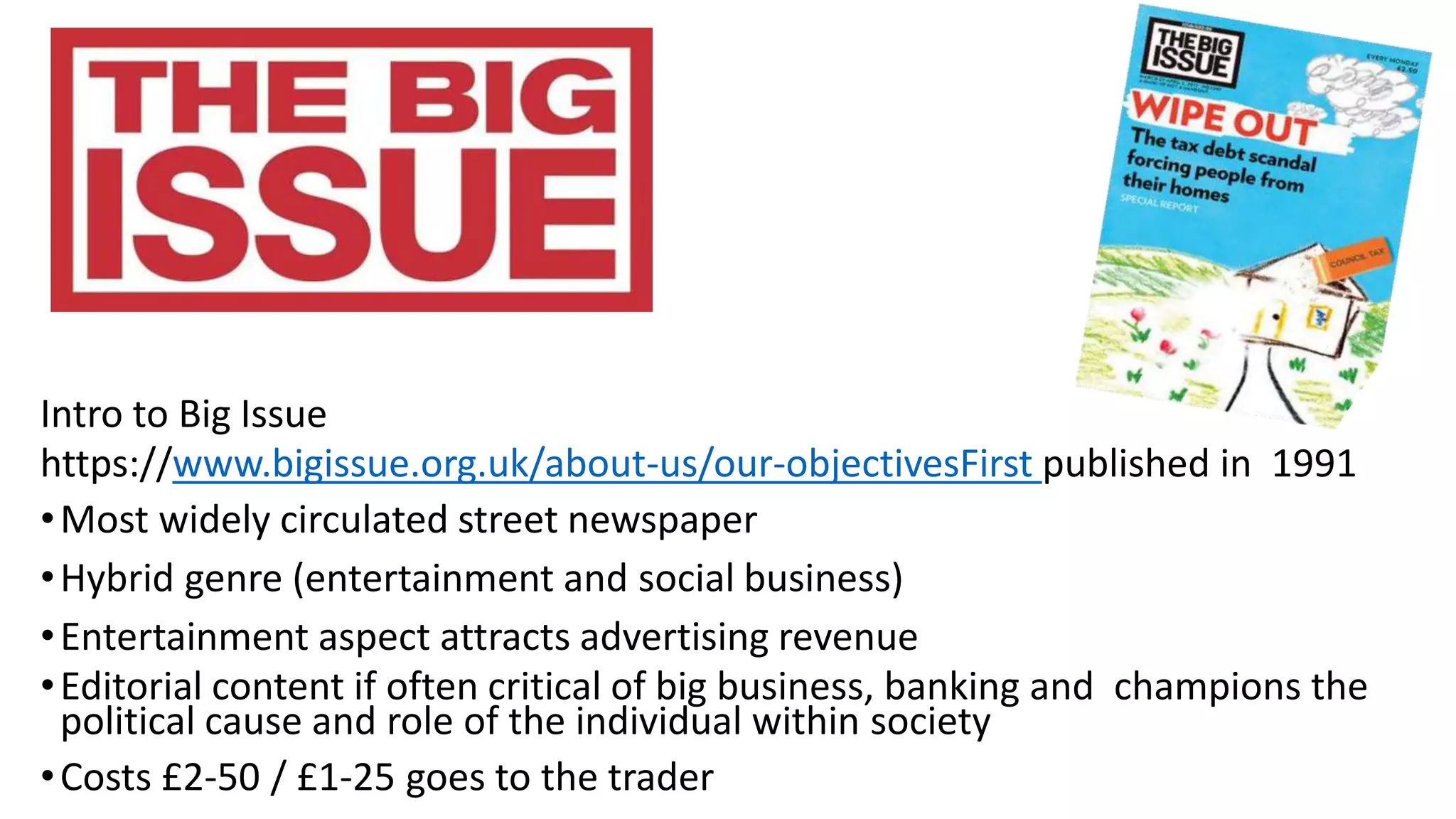 Intro to Big Issue
https://www.bigissue.org.uk/about-us/our-objectivesFirst published in 1991
•Most widely circulated street newspaper
•Hybrid genre (entertainment and social business)
•Entertainment aspect attracts advertising revenue
•Editorial content if often critical of big business, banking and champions the
political cause and role of the individual within society
•Costs £2-50 / £1-25 goes to the trader
 
