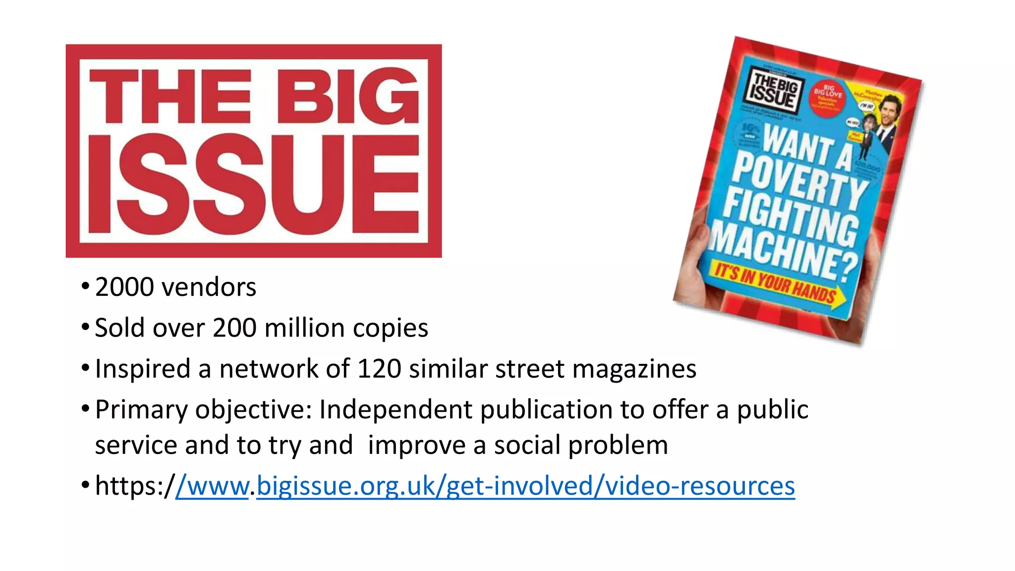 •2000 vendors
•Sold over 200 million copies
•Inspired a network of 120 similar street magazines
•Primary objective: Independent publication to offer a public
service and to try and improve a social problem
•https://www.bigissue.org.uk/get-involved/video-resources
 