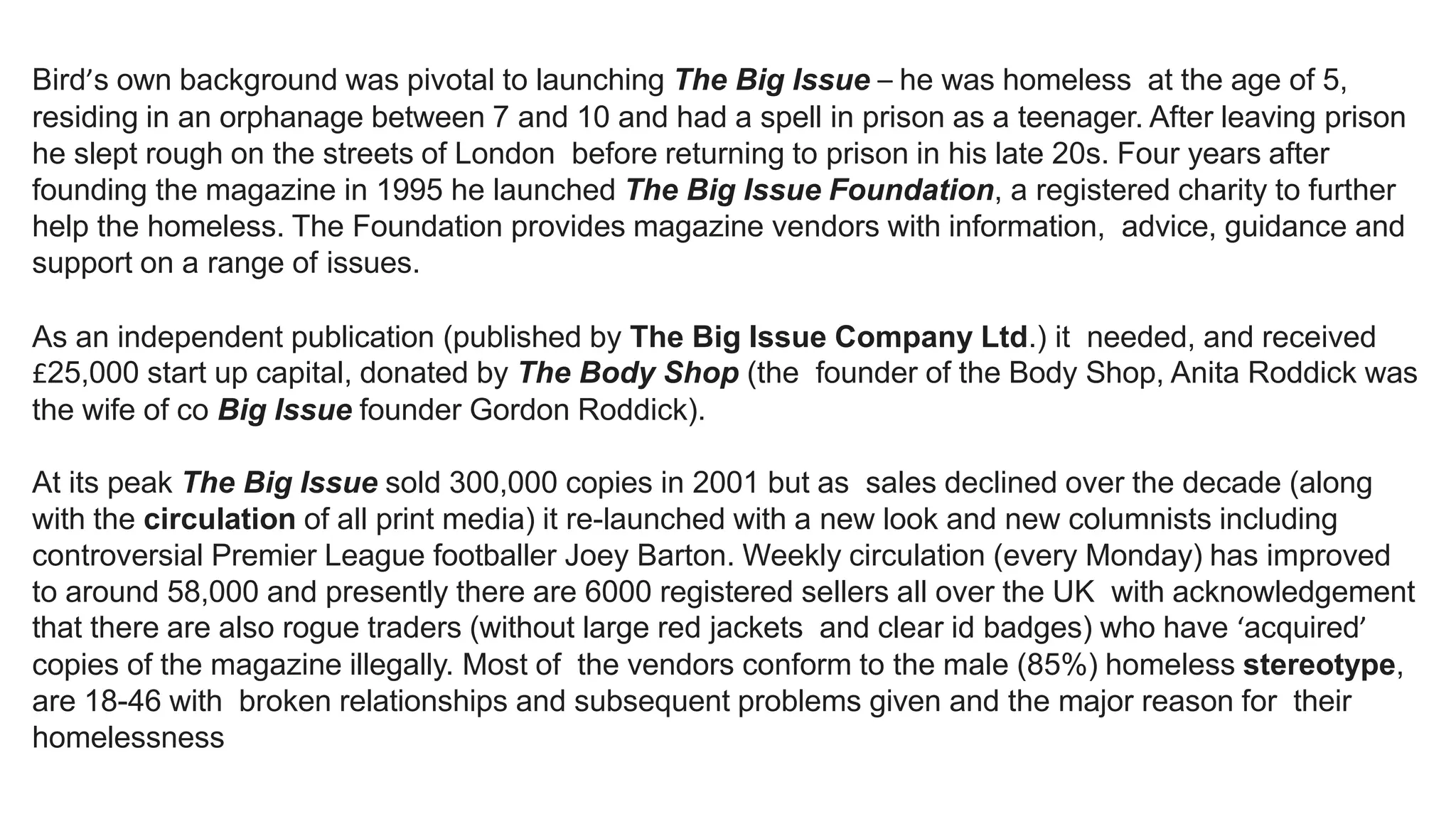 Bird’s own background was pivotal to launching The Big Issue – he was homeless at the age of 5,
residing in an orphanage between 7 and 10 and had a spell in prison as a teenager. After leaving prison
he slept rough on the streets of London before returning to prison in his late 20s. Four years after
founding the magazine in 1995 he launched The Big Issue Foundation, a registered charity to further
help the homeless. The Foundation provides magazine vendors with information, advice, guidance and
support on a range of issues.
As an independent publication (published by The Big Issue Company Ltd.) it needed, and received
£25,000 start up capital, donated by The Body Shop (the founder of the Body Shop, Anita Roddick was
the wife of co Big Issue founder Gordon Roddick).
At its peak The Big Issue sold 300,000 copies in 2001 but as sales declined over the decade (along
with the circulation of all print media) it re-launched with a new look and new columnists including
controversial Premier League footballer Joey Barton. Weekly circulation (every Monday) has improved
to around 58,000 and presently there are 6000 registered sellers all over the UK with acknowledgement
that there are also rogue traders (without large red jackets and clear id badges) who have ‘acquired’
copies of the magazine illegally. Most of the vendors conform to the male (85%) homeless stereotype,
are 18-46 with broken relationships and subsequent problems given and the major reason for their
homelessness
 
