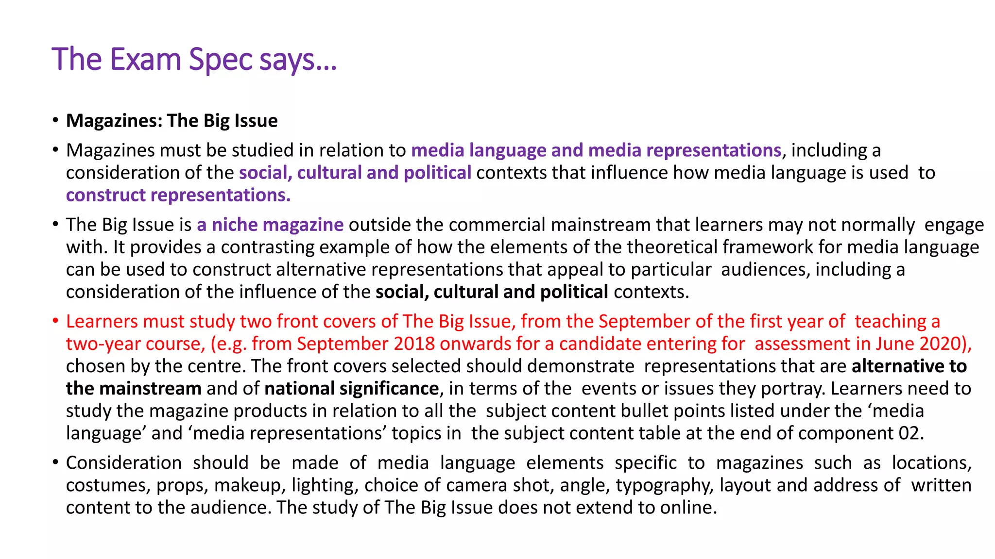 The Exam Spec says…
• Magazines: The Big Issue
• Magazines must be studied in relation to media language and media representations, including a
consideration of the social, cultural and political contexts that influence how media language is used to
construct representations.
• The Big Issue is a niche magazine outside the commercial mainstream that learners may not normally engage
with. It provides a contrasting example of how the elements of the theoretical framework for media language
can be used to construct alternative representations that appeal to particular audiences, including a
consideration of the influence of the social, cultural and political contexts.
• Learners must study two front covers of The Big Issue, from the September of the first year of teaching a
two-year course, (e.g. from September 2018 onwards for a candidate entering for assessment in June 2020),
chosen by the centre. The front covers selected should demonstrate representations that are alternative to
the mainstream and of national significance, in terms of the events or issues they portray. Learners need to
study the magazine products in relation to all the subject content bullet points listed under the ‘media
language’ and ‘media representations’ topics in the subject content table at the end of component 02.
• Consideration should be made of media language elements specific to magazines such as locations,
costumes, props, makeup, lighting, choice of camera shot, angle, typography, layout and address of written
content to the audience. The study of The Big Issue does not extend to online.
 