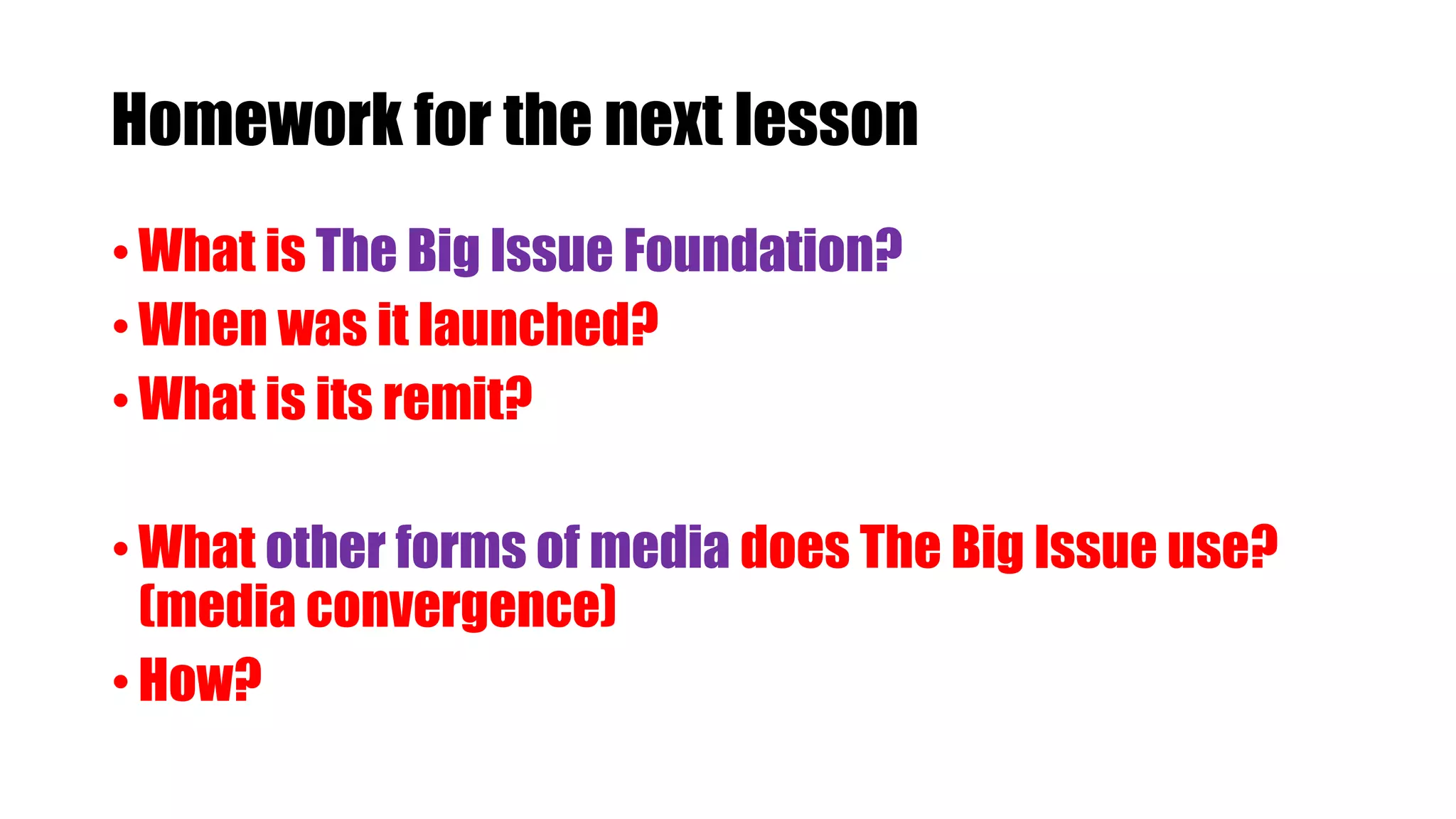 Homework for the next lesson
• What is The Big Issue Foundation?
• When was it launched?
• What is its remit?
• What other forms of media does The Big Issue use?
(media convergence)
• How?
 