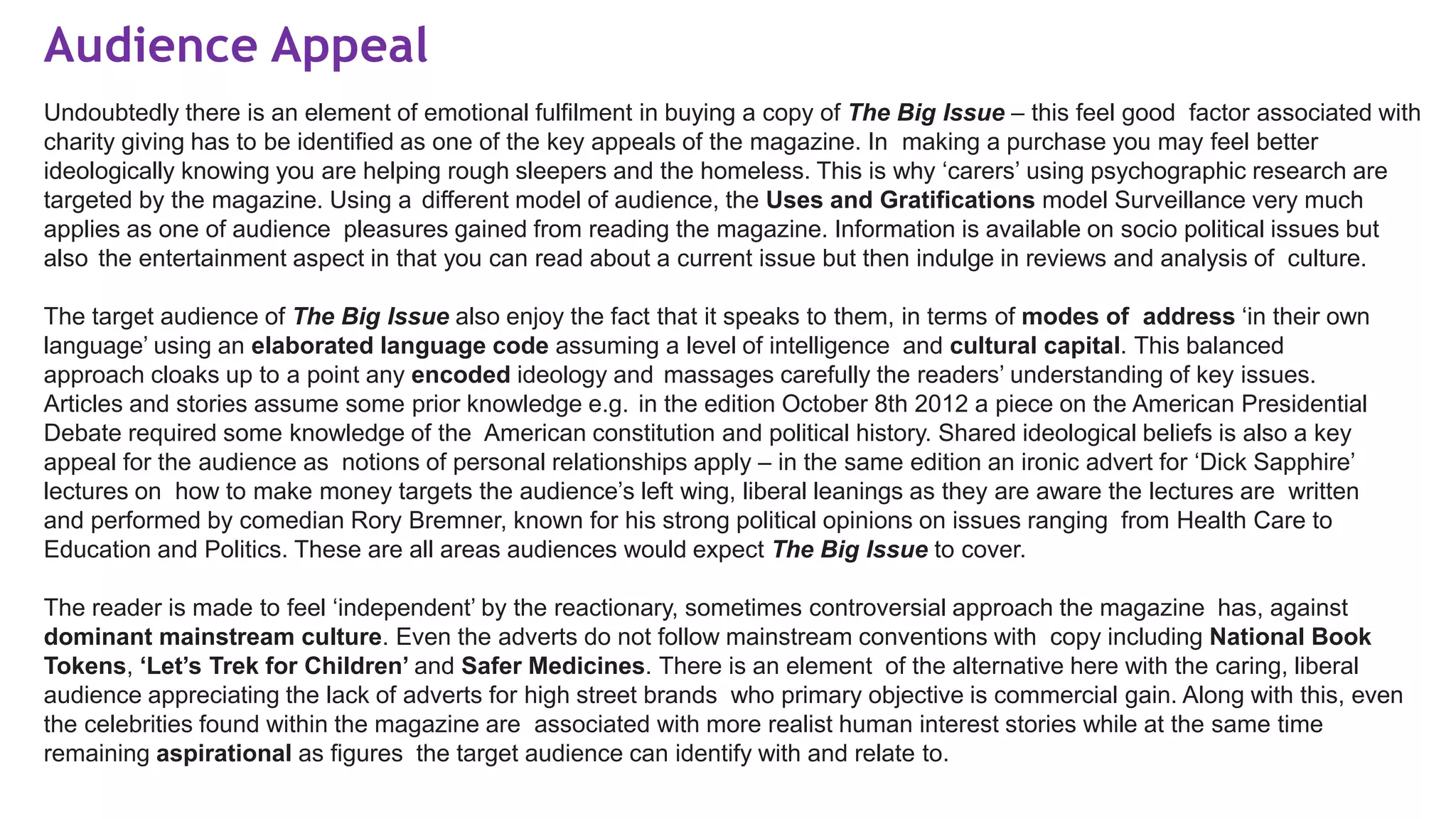 Audience Appeal
Undoubtedly there is an element of emotional fulfilment in buying a copy of The Big Issue – this feel good factor associated with
charity giving has to be identified as one of the key appeals of the magazine. In making a purchase you may feel better
ideologically knowing you are helping rough sleepers and the homeless. This is why ‘carers’ using psychographic research are
targeted by the magazine. Using a different model of audience, the Uses and Gratifications model Surveillance very much
applies as one of audience pleasures gained from reading the magazine. Information is available on socio political issues but
also the entertainment aspect in that you can read about a current issue but then indulge in reviews and analysis of culture.
The target audience of The Big Issue also enjoy the fact that it speaks to them, in terms of modes of address ‘in their own
language’ using an elaborated language code assuming a level of intelligence and cultural capital. This balanced
approach cloaks up to a point any encoded ideology and massages carefully the readers’ understanding of key issues.
Articles and stories assume some prior knowledge e.g. in the edition October 8th 2012 a piece on the American Presidential
Debate required some knowledge of the American constitution and political history. Shared ideological beliefs is also a key
appeal for the audience as notions of personal relationships apply – in the same edition an ironic advert for ‘Dick Sapphire’
lectures on how to make money targets the audience’s left wing, liberal leanings as they are aware the lectures are written
and performed by comedian Rory Bremner, known for his strong political opinions on issues ranging from Health Care to
Education and Politics. These are all areas audiences would expect The Big Issue to cover.
The reader is made to feel ‘independent’ by the reactionary, sometimes controversial approach the magazine has, against
dominant mainstream culture. Even the adverts do not follow mainstream conventions with copy including National Book
Tokens, ‘Let’s Trek for Children’ and Safer Medicines. There is an element of the alternative here with the caring, liberal
audience appreciating the lack of adverts for high street brands who primary objective is commercial gain. Along with this, even
the celebrities found within the magazine are associated with more realist human interest stories while at the same time
remaining aspirational as figures the target audience can identify with and relate to.
 