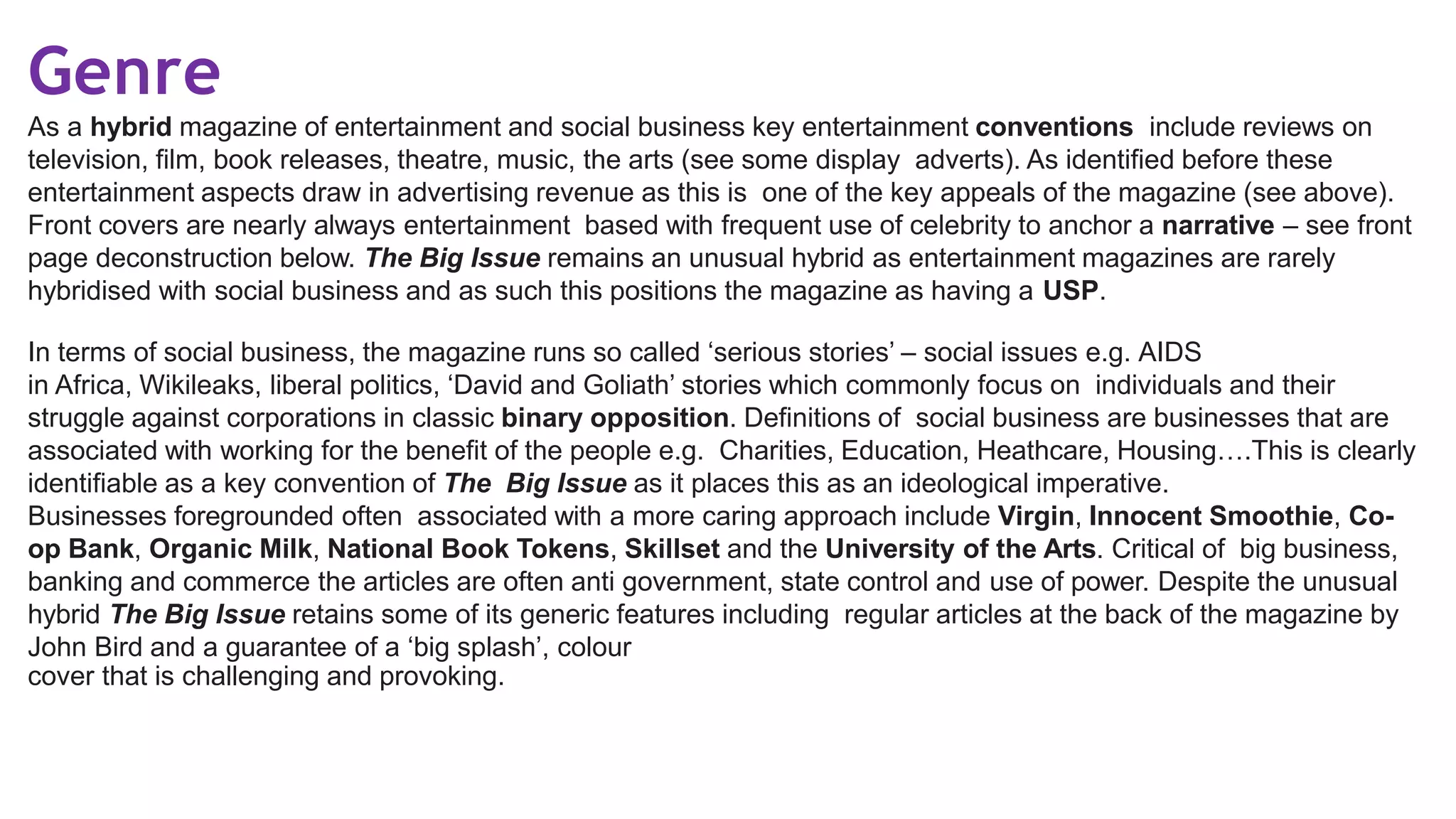 Genre
As a hybrid magazine of entertainment and social business key entertainment conventions include reviews on
television, film, book releases, theatre, music, the arts (see some display adverts). As identified before these
entertainment aspects draw in advertising revenue as this is one of the key appeals of the magazine (see above).
Front covers are nearly always entertainment based with frequent use of celebrity to anchor a narrative – see front
page deconstruction below. The Big Issue remains an unusual hybrid as entertainment magazines are rarely
hybridised with social business and as such this positions the magazine as having a USP.
In terms of social business, the magazine runs so called ‘serious stories’ – social issues e.g. AIDS
in Africa, Wikileaks, liberal politics, ‘David and Goliath’ stories which commonly focus on individuals and their
struggle against corporations in classic binary opposition. Definitions of social business are businesses that are
associated with working for the benefit of the people e.g. Charities, Education, Heathcare, Housing….This is clearly
identifiable as a key convention of The Big Issue as it places this as an ideological imperative.
Businesses foregrounded often associated with a more caring approach include Virgin, Innocent Smoothie, Co-
op Bank, Organic Milk, National Book Tokens, Skillset and the University of the Arts. Critical of big business,
banking and commerce the articles are often anti government, state control and use of power. Despite the unusual
hybrid The Big Issue retains some of its generic features including regular articles at the back of the magazine by
John Bird and a guarantee of a ‘big splash’, colour
cover that is challenging and provoking.
 