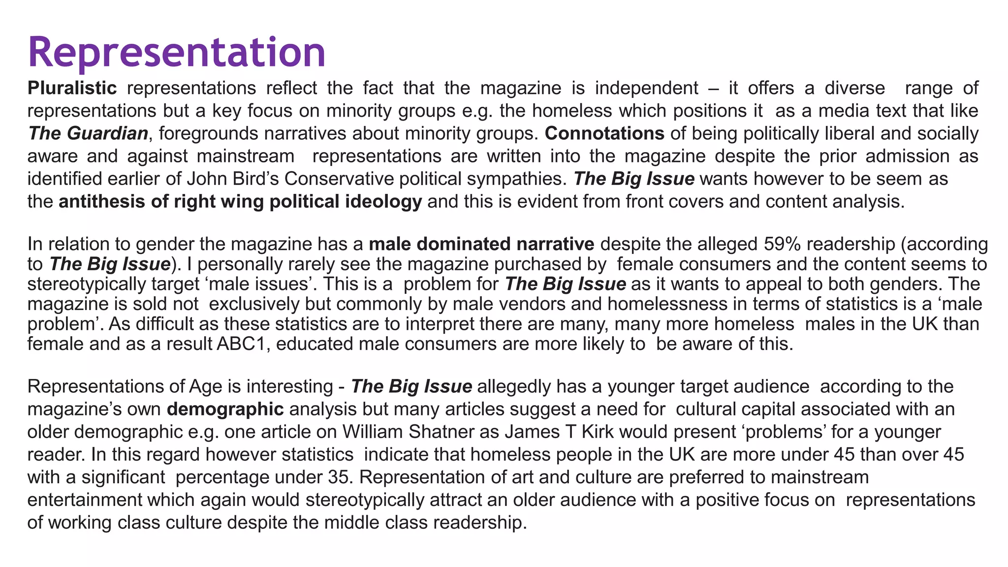 Representation
Pluralistic representations reflect the fact that the magazine is independent – it offers a diverse range of
representations but a key focus on minority groups e.g. the homeless which positions it as a media text that like
The Guardian, foregrounds narratives about minority groups. Connotations of being politically liberal and socially
aware and against mainstream representations are written into the magazine despite the prior admission as
identified earlier of John Bird’s Conservative political sympathies. The Big Issue wants however to be seem as
the antithesis of right wing political ideology and this is evident from front covers and content analysis.
In relation to gender the magazine has a male dominated narrative despite the alleged 59% readership (according
to The Big Issue). I personally rarely see the magazine purchased by female consumers and the content seems to
stereotypically target ‘male issues’. This is a problem for The Big Issue as it wants to appeal to both genders. The
magazine is sold not exclusively but commonly by male vendors and homelessness in terms of statistics is a ‘male
problem’. As difficult as these statistics are to interpret there are many, many more homeless males in the UK than
female and as a result ABC1, educated male consumers are more likely to be aware of this.
Representations of Age is interesting - The Big Issue allegedly has a younger target audience according to the
magazine’s own demographic analysis but many articles suggest a need for cultural capital associated with an
older demographic e.g. one article on William Shatner as James T Kirk would present ‘problems’ for a younger
reader. In this regard however statistics indicate that homeless people in the UK are more under 45 than over 45
with a significant percentage under 35. Representation of art and culture are preferred to mainstream
entertainment which again would stereotypically attract an older audience with a positive focus on representations
of working class culture despite the middle class readership.
 