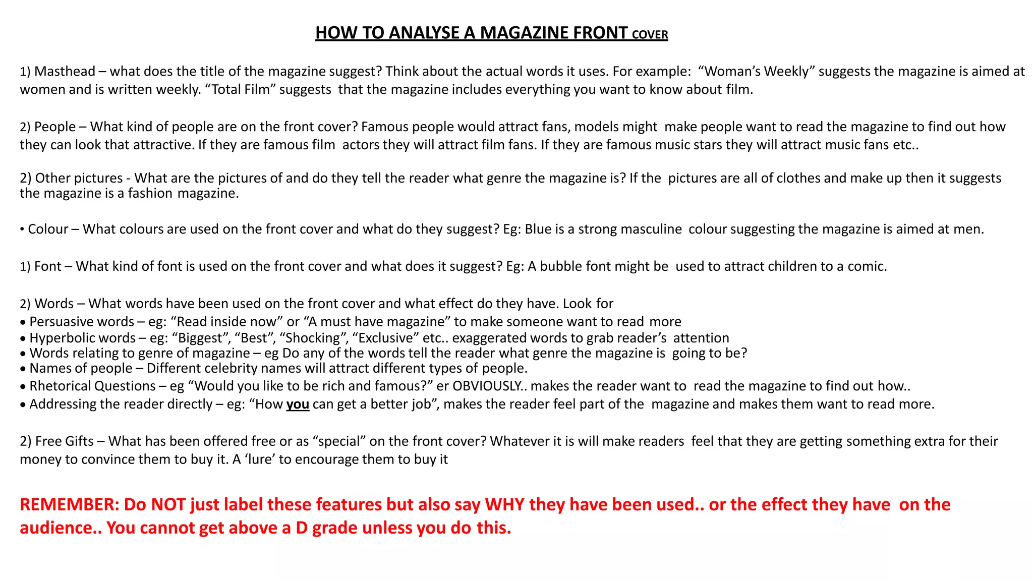 HOW TO ANALYSE A MAGAZINE FRONT COVER
1) Masthead – what does the title of the magazine suggest? Think about the actual words it uses. For example: “Woman’s Weekly” suggests the magazine is aimed at
women and is written weekly. “Total Film” suggests that the magazine includes everything you want to know about film.
2) People – What kind of people are on the front cover? Famous people would attract fans, models might make people want to read the magazine to find out how
they can look that attractive. If they are famous film actors they will attract film fans. If they are famous music stars they will attract music fans etc..
2) Other pictures - What are the pictures of and do they tell the reader what genre the magazine is? If the pictures are all of clothes and make up then it suggests
the magazine is a fashion magazine.
• Colour – What colours are used on the front cover and what do they suggest? Eg: Blue is a strong masculine colour suggesting the magazine is aimed at men.
1) Font – What kind of font is used on the front cover and what does it suggest? Eg: A bubble font might be used to attract children to a comic.
2) Words – What words have been used on the front cover and what effect do they have. Look for
 Persuasive words – eg: “Read inside now” or “A must have magazine” to make someone want to read more
 Hyperbolic words – eg: “Biggest”, “Best”, “Shocking”, “Exclusive” etc.. exaggerated words to grab reader’s attention
 Words relating to genre of magazine – eg Do any of the words tell the reader what genre the magazine is going to be?
 Names of people – Different celebrity names will attract different types of people.
 Rhetorical Questions – eg “Would you like to be rich and famous?” er OBVIOUSLY.. makes the reader want to read the magazine to find out how..
 Addressing the reader directly – eg: “How you can get a better job”, makes the reader feel part of the magazine and makes them want to read more.
2) Free Gifts – What has been offered free or as “special” on the front cover? Whatever it is will make readers feel that they are getting something extra for their
money to convince them to buy it. A ‘lure’ to encourage them to buy it
REMEMBER: Do NOT just label these features but also say WHY they have been used.. or the effect they have on the
audience.. You cannot get above a D grade unless you do this.
 