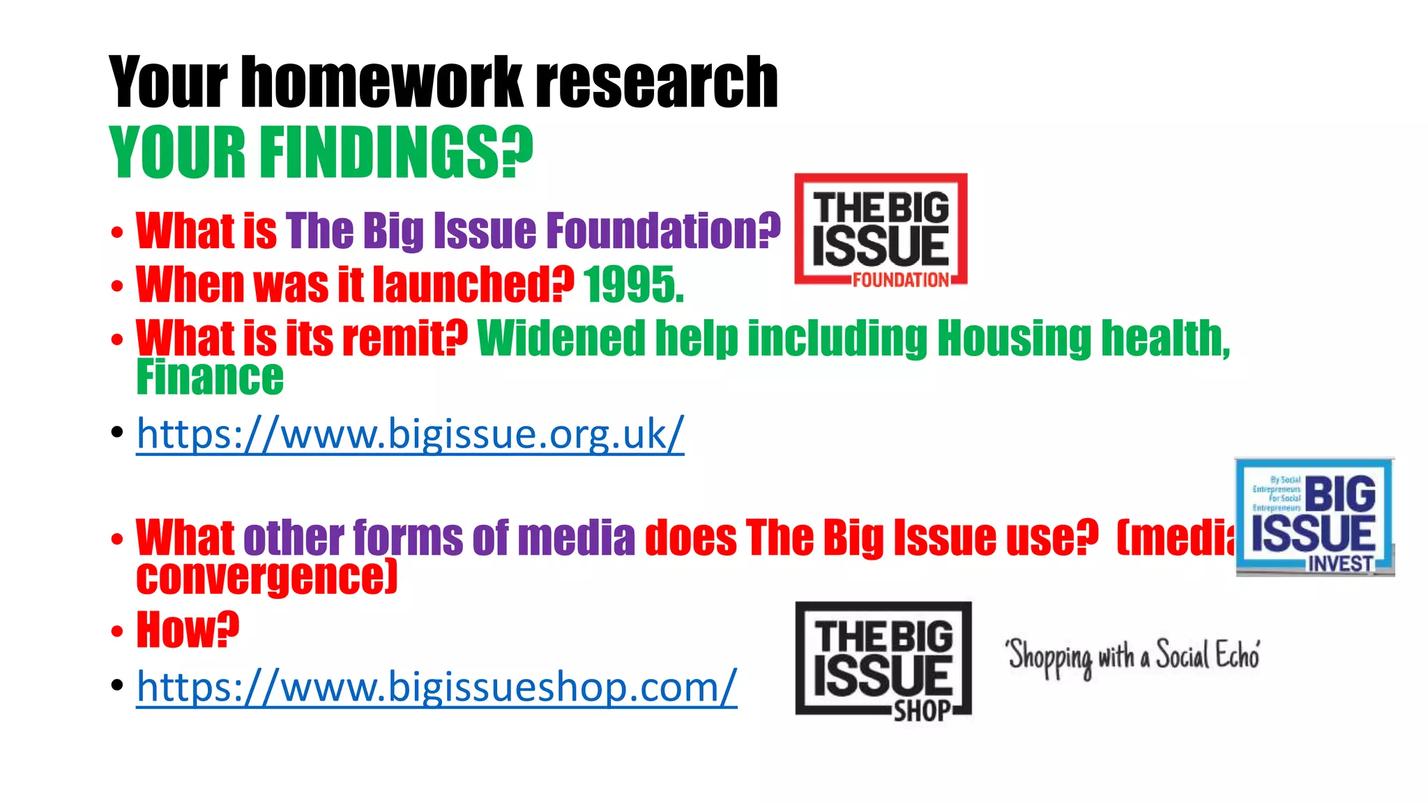 Your homework research
YOUR FINDINGS?
• What is The Big Issue Foundation?
• When was it launched? 1995.
• What is its remit? Widened help including Housing health,
Finance
• https://www.bigissue.org.uk/
• What other forms of media does The Big Issue use? (media
convergence)
• How?
• https://www.bigissueshop.com/
 