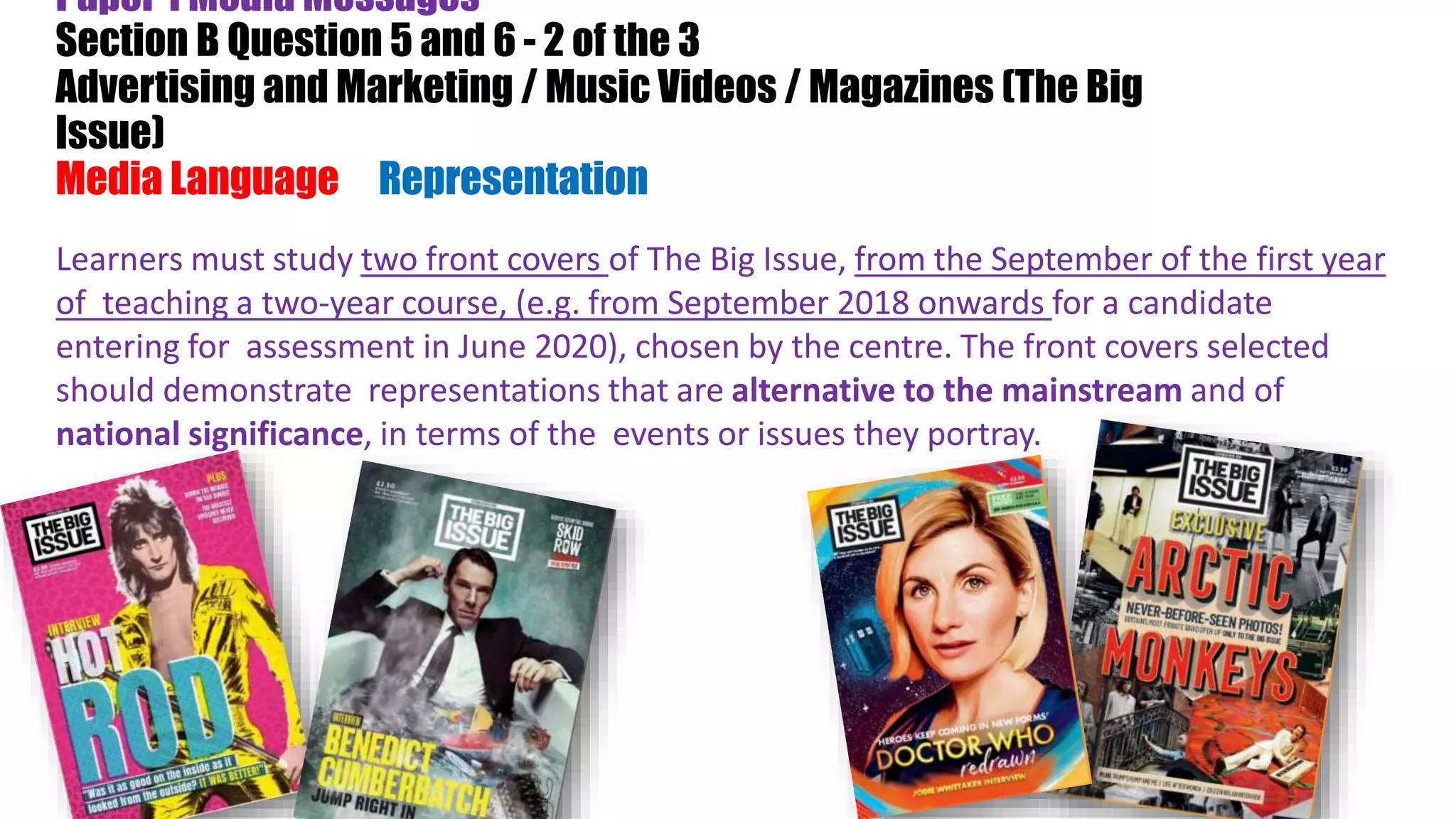 Paper 1 Media Messages
Section B Question 5 and 6 - 2 of the 3
Advertising and Marketing / Music Videos / Magazines (The Big
Issue)
Media Language & Representation)
Learners must study two front covers of The Big Issue, from the September of the first year
of teaching a two-year course, (e.g. from September 2018 onwards for a candidate
entering for assessment in June 2020), chosen by the centre. The front covers selected
should demonstrate representations that are alternative to the mainstream and of
national significance, in terms of the events or issues they portray.
 