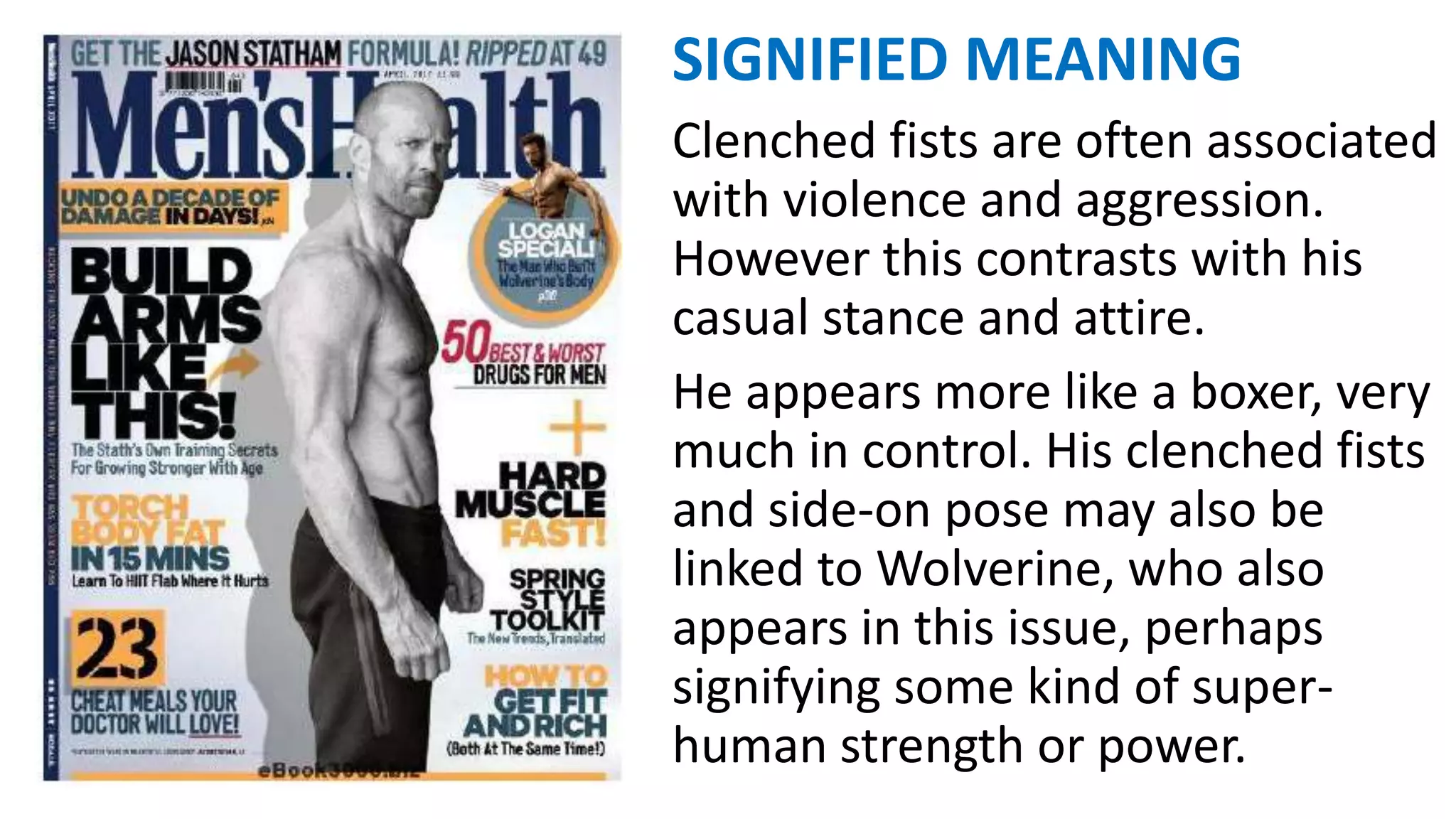 SIGNIFIED MEANING
Clenched fists are often associated
with violence and aggression.
However this contrasts with his
casual stance and attire.
He appears more like a boxer, very
much in control. His clenched fists
and side-on pose may also be
linked to Wolverine, who also
appears in this issue, perhaps
signifying some kind of super-
human strength or power.
 