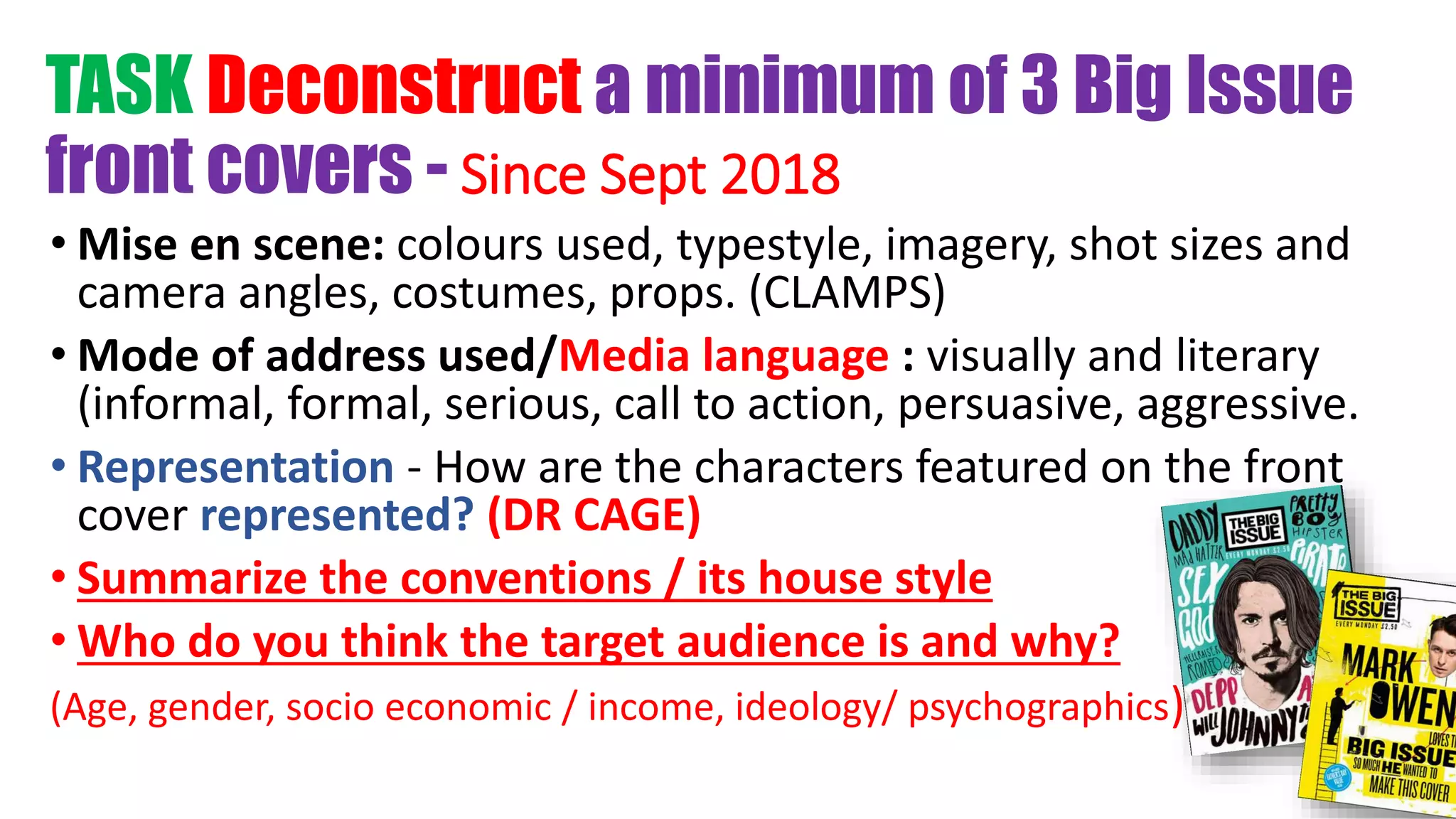 TASK Deconstruct a minimum of 3 Big Issue
front covers - Since Sept 2018
• Mise en scene: colours used, typestyle, imagery, shot sizes and
camera angles, costumes, props. (CLAMPS)
• Mode of address used/Media language : visually and literary
(informal, formal, serious, call to action, persuasive, aggressive.
• Representation - How are the characters featured on the front
cover represented? (DR CAGE)
• Summarize the conventions / its house style
• Who do you think the target audience is and why?
(Age, gender, socio economic / income, ideology/ psychographics)
 