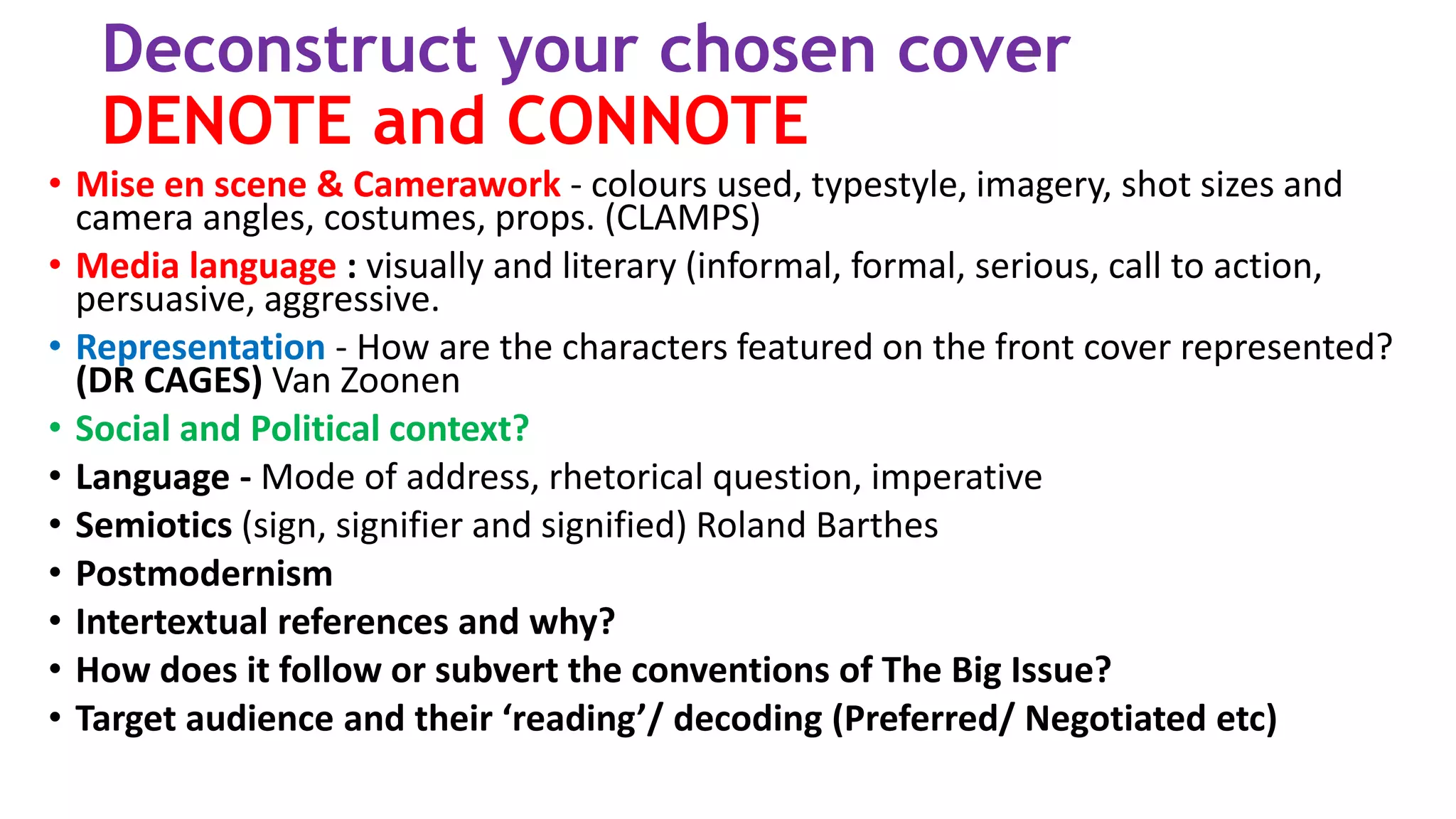 Deconstruct your chosen cover
DENOTE and CONNOTE
• Mise en scene & Camerawork - colours used, typestyle, imagery, shot sizes and
camera angles, costumes, props. (CLAMPS)
• Media language : visually and literary (informal, formal, serious, call to action,
persuasive, aggressive.
• Representation - How are the characters featured on the front cover represented?
(DR CAGES) Van Zoonen
• Social and Political context?
• Language - Mode of address, rhetorical question, imperative
• Semiotics (sign, signifier and signified) Roland Barthes
• Postmodernism
• Intertextual references and why?
• How does it follow or subvert the conventions of The Big Issue?
• Target audience and their ‘reading’/ decoding (Preferred/ Negotiated etc)
 
