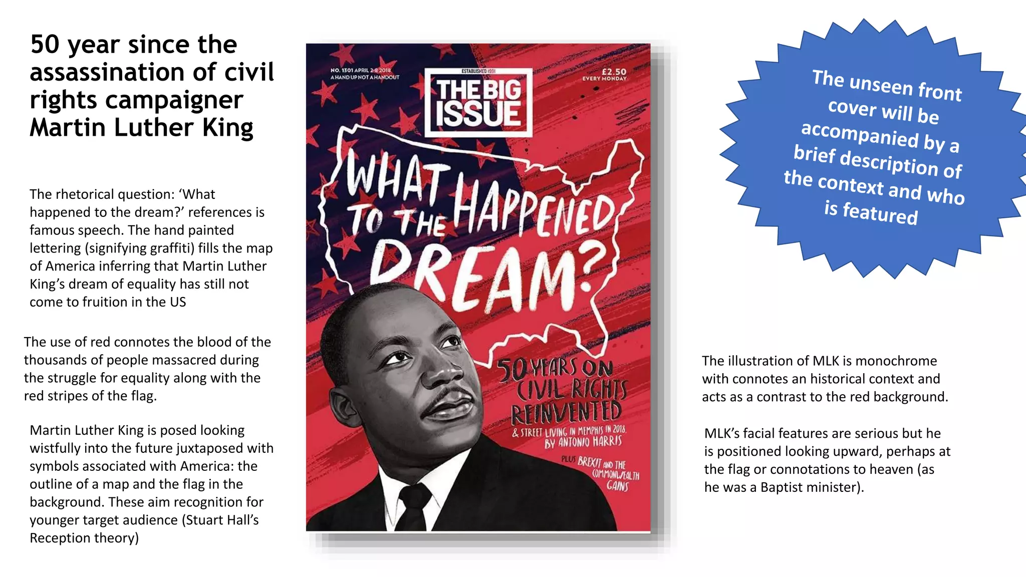 50 year since the
assassination of civil
rights campaigner
Martin Luther King
Martin Luther King is posed looking
wistfully into the future juxtaposed with
symbols associated with America: the
outline of a map and the flag in the
background. These aim recognition for
younger target audience (Stuart Hall’s
Reception theory)
The rhetorical question: ‘What
happened to the dream?’ references is
famous speech. The hand painted
lettering (signifying graffiti) fills the map
of America inferring that Martin Luther
King’s dream of equality has still not
come to fruition in the US
The use of red connotes the blood of the
thousands of people massacred during
the struggle for equality along with the
red stripes of the flag.
The illustration of MLK is monochrome
with connotes an historical context and
acts as a contrast to the red background.
MLK’s facial features are serious but he
is positioned looking upward, perhaps at
the flag or connotations to heaven (as
he was a Baptist minister).
 