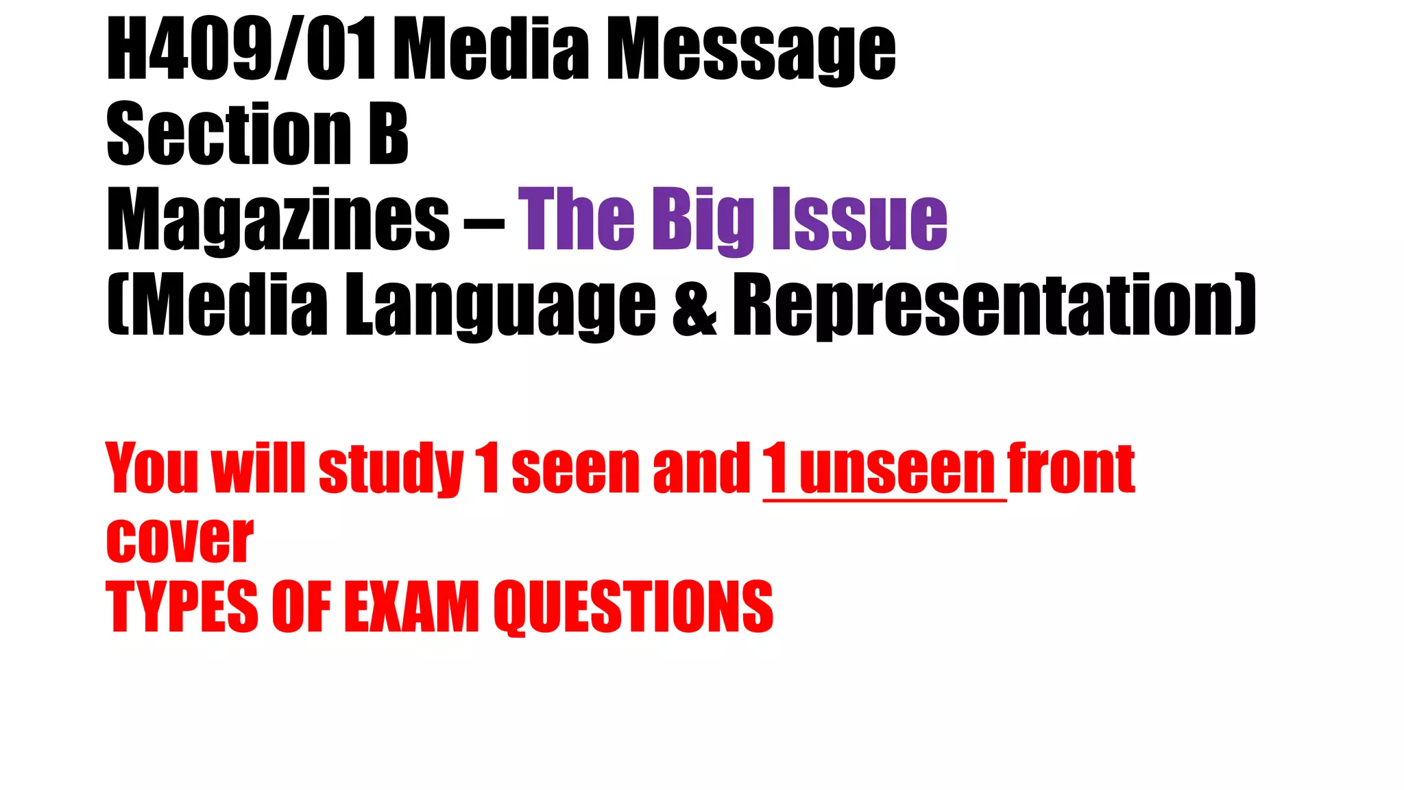 H409/01 Media Message
Section B
Magazines – The Big Issue
(Media Language & Representation)
You will study 1 seen and 1 unseen front
cover
TYPES OF EXAM QUESTIONS
 
