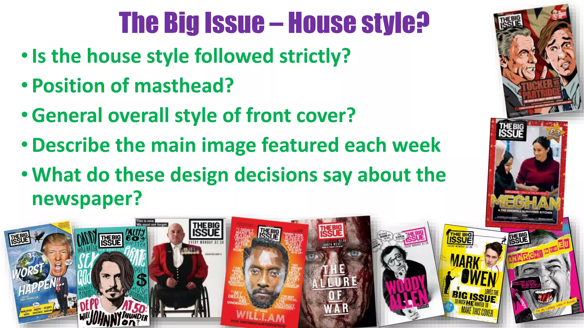 The Big Issue – House style?
•Is the house style followed strictly?
•Position of masthead?
•General overall style of front cover?
•Describe the main image featured each week
•What do these design decisions say about the
newspaper?
 