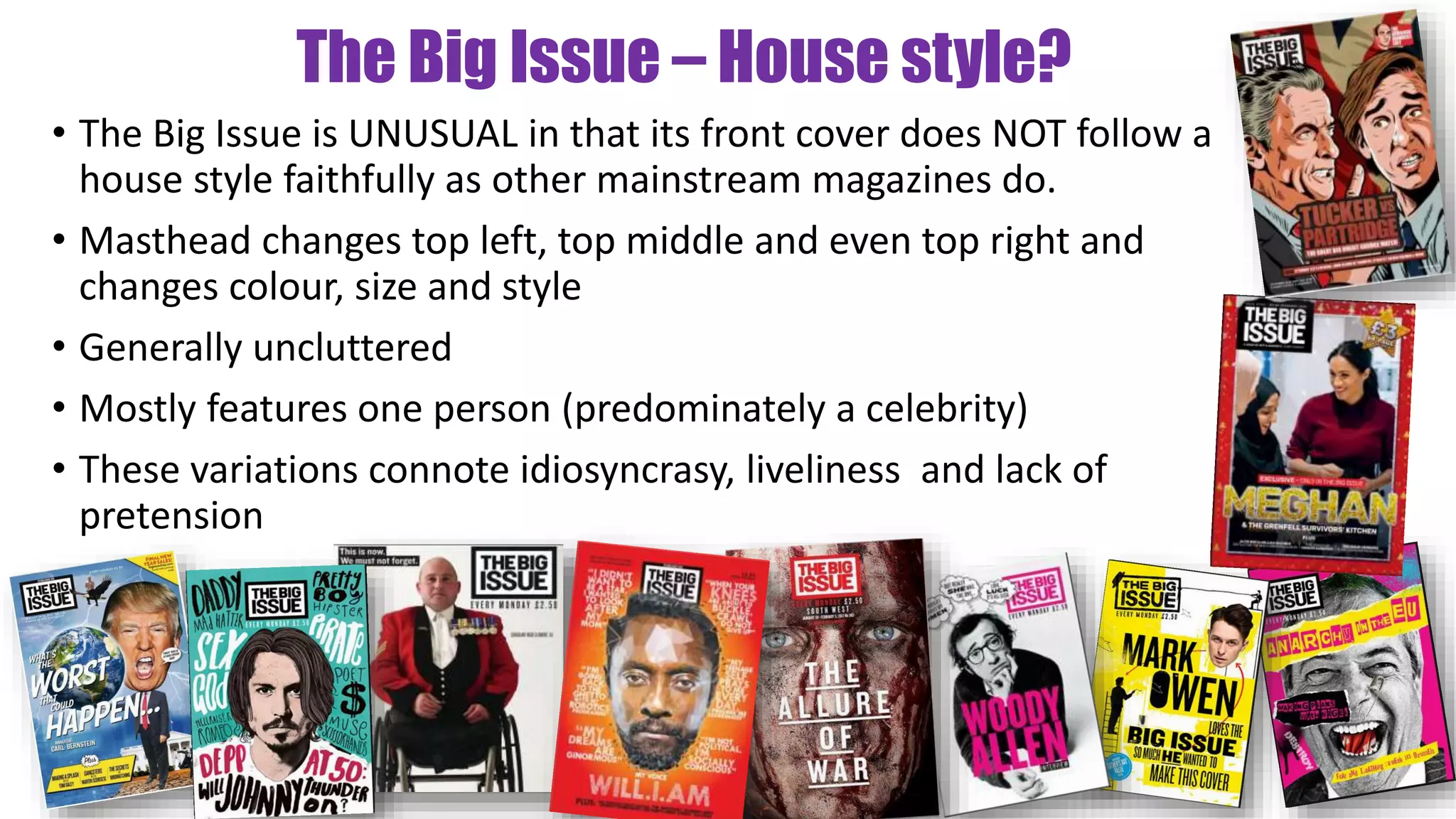 The Big Issue – House style?
• The Big Issue is UNUSUAL in that its front cover does NOT follow a
house style faithfully as other mainstream magazines do.
• Masthead changes top left, top middle and even top right and
changes colour, size and style
• Generally uncluttered
• Mostly features one person (predominately a celebrity)
• These variations connote idiosyncrasy, liveliness and lack of
pretension
 