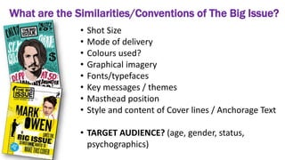 What are the Similarities/Conventions of The Big Issue?
• Shot Size
• Mode of delivery
• Colours used?
• Graphical imagery
• Fonts/typefaces
• Key messages / themes
• Masthead position
• Style and content of Cover lines / Anchorage Text
• TARGET AUDIENCE? (age, gender, status,
psychographics)
 
