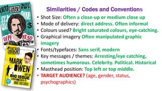 Similarities / Codes and Conventions
• Shot Size: Often a close-up or medium close up
• Mode of delivery: direct address. Often informal
• Colours used? Bright saturated colours, eye-catching.
• Graphical imagery Often manipulated graphic
imagery
• Fonts/typefaces: Sans serif, modern
• Key messages / themes: Arresting/eye catching,
sometimes humorous. Celebrity. Political. Historical
• Masthead position: Top left or top middle.
• TARGET AUDIENCE? (age, gender, status,
psychographics)
 