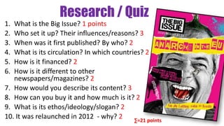 Research / Quiz
1. What is the Big Issue? 1 points
2. Who set it up? Their influences/reasons? 3
3. When was it first published? By who? 2
4. What is its circulation? In which countries? 2
5. How is it financed? 2
6. How is it different to other
newspapers/magazines? 2
7. How would you describe its content? 3
8. How can you buy it and how much is it? 2
9. What is its ethos/ideology/slogan? 2
10. It was relaunched in 2012 - why? 2 ∑=21 points
 