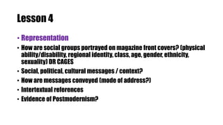 Lesson 4
• Representation
• How are social groups portrayed on magazine front covers? (physical
ability/disability, regional identity, class, age, gender, ethnicity,
sexuality) DR CAGES
• Social, political, cultural messages / context?
• How are messages conveyed (mode of address?)
• Intertextual references
• Evidence of Postmodernism?
 