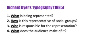 Richard Dyer’s Typography (1985)
1. What is being represented?
2. How is this representative of social groups?
3. Who is responsible for the representation?
4. What does the audience make of it?
 