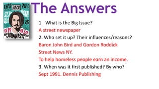 The Answers
1. What is the Big Issue?
A street newspaper
2. Who set it up? Their influences/reasons?
Baron John Bird and Gordon Roddick
Street News NY.
To help homeless people earn an income.
3. When was it first published? By who?
Sept 1991. Dennis Publishing
 